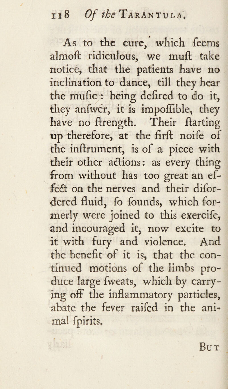 As to the cure, which fee ms almoft ridiculous, we muft take notice, that the patients have no inclination to dance, till they hear the mulic : being defired to do it, they anfwer, it is impofllble, they have no ftrength. Their ftarting up therefore, at the firft noife of the inftrument, is of a piece with their other actions; as every thing from without has too great an ef- fe£l on the nerves and their difor- dered fluid, fo founds, which for¬ merly were joined to this exercife, and incouraged it, now excite to it with fury and violence. And the benefit of it is, that the con¬ tinued motions of the limbs pro¬ duce large fweats, which by carry¬ ing off the inflammatory particles, abate the fever raifed in the ani¬ mal fpirits. But