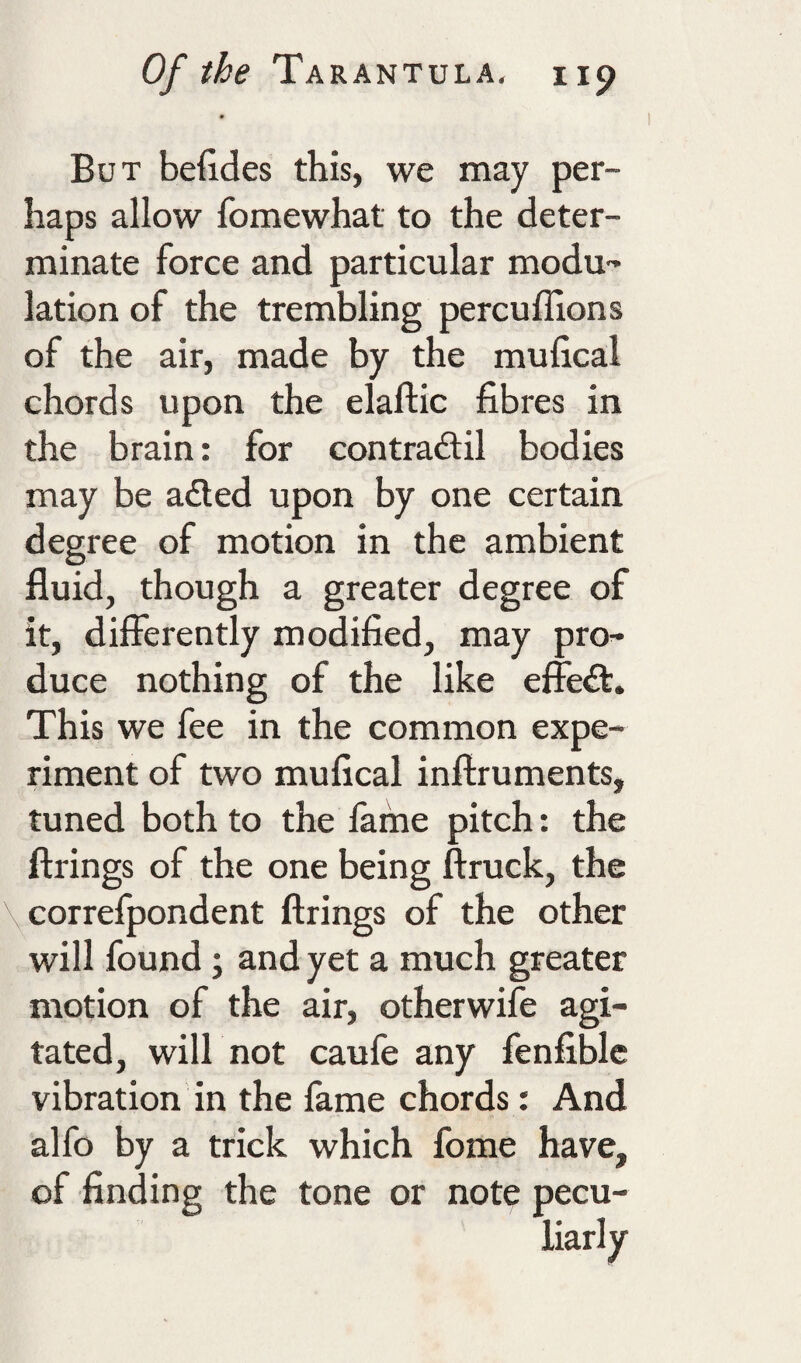 But befides this, we may per¬ haps allow fomewhat to the deter¬ minate force and particular modu-’ lation of the trembling percuffions of the air, made by the mufical chords upon the elaftic fibres in the brain: for contradtil bodies may be a<Eted upon by one certain degree of motion in the ambient fluid, though a greater degree of it, differently modified, may pro^ duce nothing of the like effeft. This we fee in the common expe¬ riment of two mufical inftruments, tuned both to the fame pitch: the firings of the one being ftruck, the correfpondent firings of the other will found; and yet a much greater motion of the air, otherwife agi¬ tated, will not caufe any fenfiblc vibration in the fame chords: And alfo by a trick which fome have, of finding the tone or note pecu¬ liarly