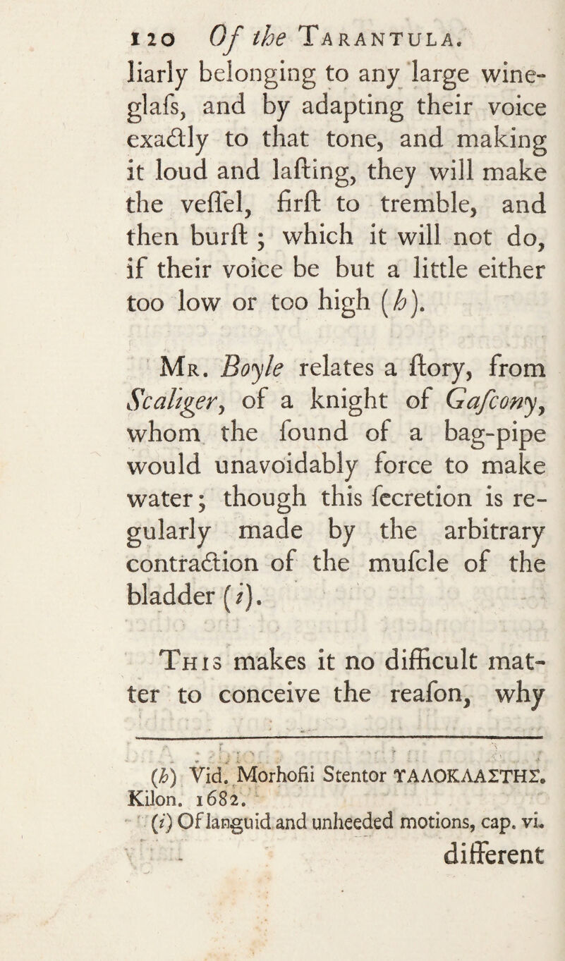 liarly belonging to any large wine- glafs, and by adapting their voice exactly to that tone, and making it loud and lading, they will make the veflel, firft to tremble, and then burft ; which it will not do, if their voice be but a little either too low or too high [h). Mr. Boyle relates a dory, from Scahger^ of a knight of Gafcony, whom, the found of a bag-pipe would unavoidably force to make water; though this fccretion is re¬ gularly made by the arbitrary contraction of the mufcle of the bladder (/). This makes it no difficult mat¬ ter to conceive the reafon, why ‘ u ‘ (/&) Vid. Morhofii Stentor TAAOKAAITHr. Kilon. 1682. ' (i) Oflanguid and unheeded motions, cap. vi. different