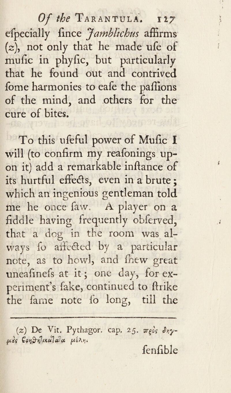 efpecially fince Jambltchus affirms {2), not only that he made ufe of niuhc in phyfic, but particularly that he found out and contrived fbme harmonies to eafe the paffions of the mind, and others for the cure of bites. To this ufeful power of Mufic I will (to confirm my reafonings up¬ on it) add a remarkable inftance of its hurtful effects, even in a brute; which an ingenious gentleman told me he once faw. A player on a fiddle having frequently obferved, that a dog in the room was al¬ ways fo aifedled by a particular note, as to howl, and fhew great uneafinefs at it; one day, for ex¬ periment’s fake, continued to ftrike the fame note lb long, till the (2:) De Vit. Pythagor. cap. 25. sr^oV fenfible