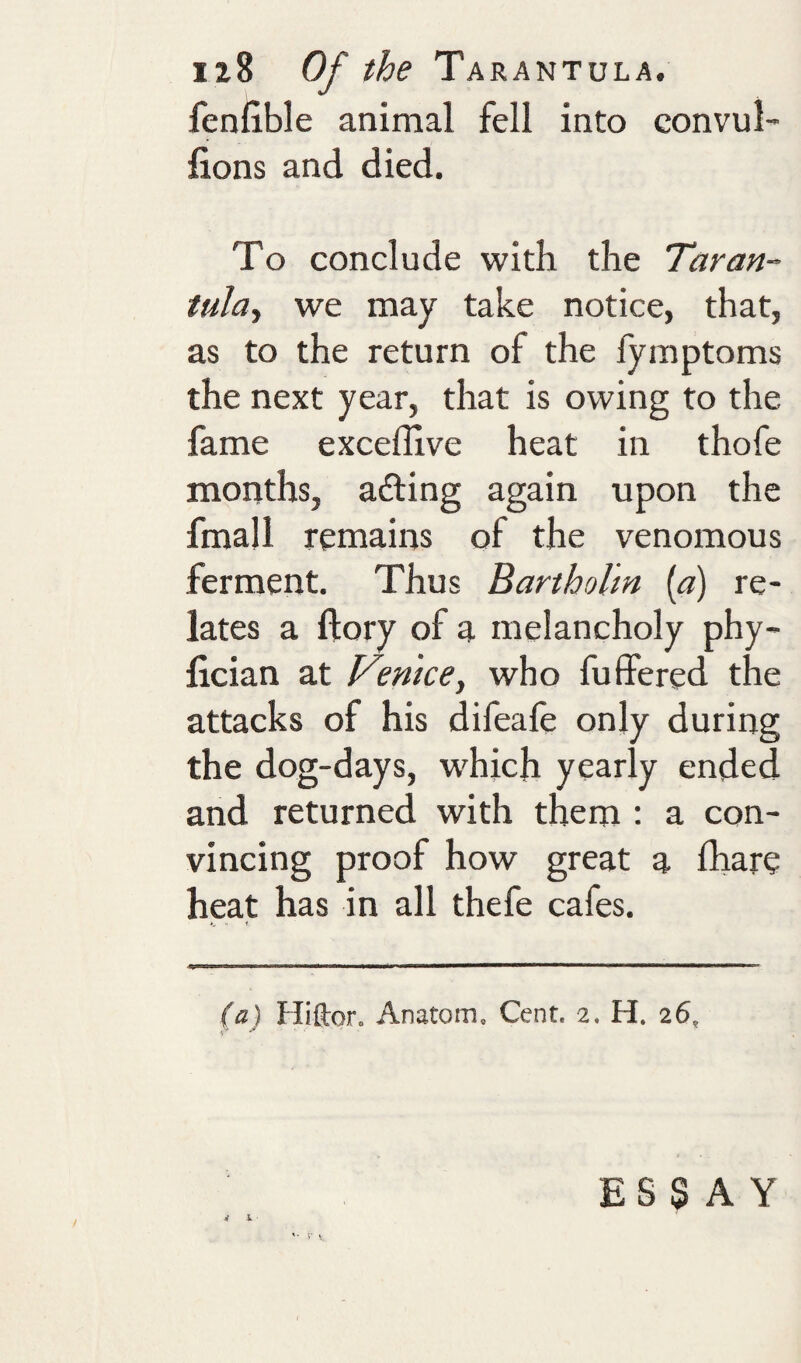 fenfible animal fell into convul- fions and died. To conclude with the Tar an- tula^ we may take notice, that, as to the return of the fymptoms the next year, that is owing to the fame excefllve heat in thofe months, adting again upon the fmajl remains of the venomous ferment. Thus Bartholm {a) re¬ lates a ftory of a melancholy phy- lician at Venice, who fuffered the attacks of his difeale only during the dog-days, w^hich yearly ended and returned with them : a con¬ vincing proof how great a fhare heat has in all thefe cafes. (a) Hifton Anatom. Cent. 2. H. 26, v it L V ESSAY