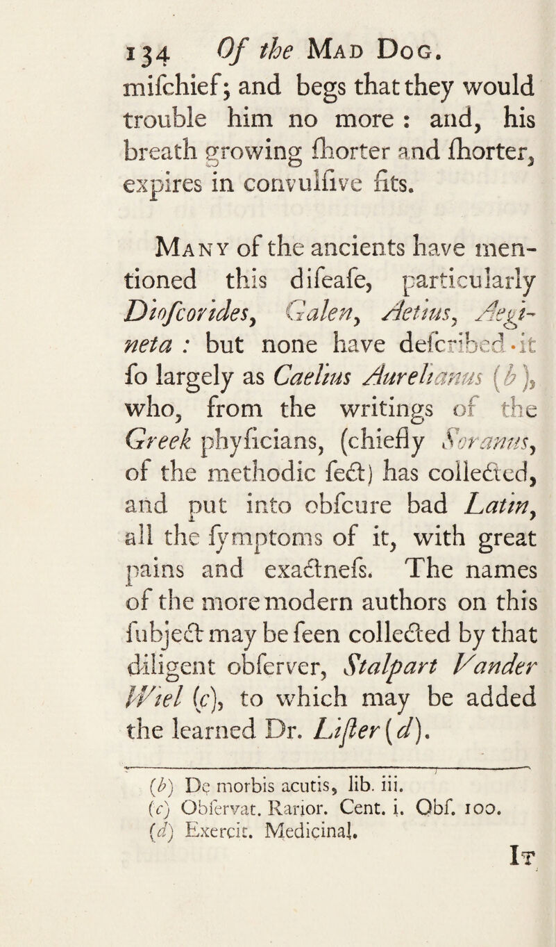 *34 Mad Dog. mifchief; and begs that they would trouble him no more : and, his breath growing fhorter and Ihorter, expires in convulfive fits. Many of the ancients have men¬ tioned this difeafe, particularly D'lofcorideSy Galeriy Aetmsy Aegt^ neta : but none have defcribed-it fo largely as Cael'ms Aurehanm (b), who, from the writings of the Greek phyficians, (chiefly SoramiSy of the methodic feft) has coileficd, and put into obfeure bad Latiny ail the lymptoms of it, with great pains and exa£lnefs. The names of the more modern authors on this fubjeef may be feen colledled by that diligent obferver, Stalpart Vander Wtel (c), to which may be added the learned Dr. L't^er^d). '1 ■ ■ - _ -- — - — . - ---— -- — [b) morbis acutis, lib. iii. (c) Oblervat. Rarior. Cent. i. Obf. lOO. {d) Exercit. Medicinal. It