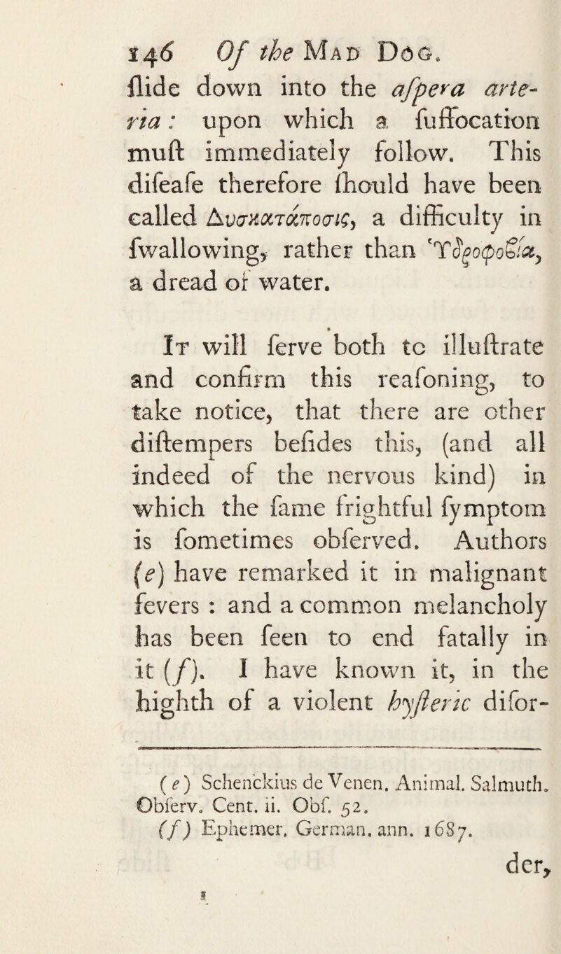 Hide down into the afpera arte- ria: upon which a fuffocation muft immediately follow. This difeafe therefore ihould have been called a difficulty in fwallowing, rather than ^T^go<po&ix, a dread of water. It will ferve both tc illuftrate and confirm this reafoning, to take notice, that there are other diftempers befides this, (and all indeed of the nervous kind) in which the fame frightful fymptom is fometimes obferved. Authors (e) have remarked it in malignant fevers : and a common melancholy has been feen to end fatally in it (/). I have known it, in the highth of a violent h'yfiertc difor- {e) Schenckiiis de Venen. Animal. Salmuth. Obferv, Cent. li. Obf. 52. (f) Ephemer. German, ann. 1687. der. f