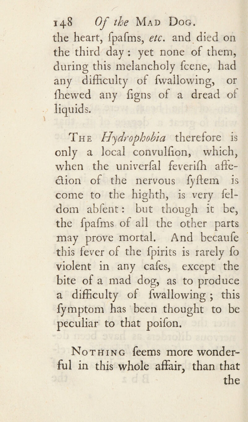 the heart, fpafms, etc. and died on the third day : yet none of them, during this melancholy fcene, had any difficulty of fwallowing, or ffiewed any figns of a dread ot liquids. The Hydrophobia therelore is only a local convulfion, which, when the univerfal feveriffi afte- dlion of the nervous lyftem is come to the highth, is very fel- dom abfent: but though it be, the fpafms of ail the other parts may prove mortal. And becaufe this fever of the fpirits is rarely fo violent in any cafes, except the bite of a mad dog, as to produce a difficulty of fwallowing; this fymptom has been thought to be peculiar to that poifon. Nothing feems more wonder¬ ful in this whole affair, than that the