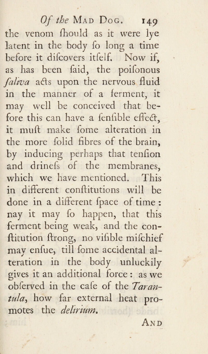 the venom fliould as it were lye latent in the body fo long a time before it difcovers itfelf. Now if, as has been faid, the poifonous faltva adls upon the nervous fluid in the manner of a ferment, it may well be conceived that be¬ fore this can have a fenhble effeff, it mufl; make fome alteration in the more folid fibres of the brain, by inducing perhaps that tenfion and drinefs of the membranes, which we have mentioned. This in different conftitutions will be done in a different fpace of time : nay it may fo happen, that this ferment being weak, and the con- ftitution ftrong, no vifible mifchief may enfue, till fome accidental al¬ teration in the body unluckily gives it an additional force : as we obferved in the cafe of the Taran¬ tula., how far external heat pro¬ motes the delirium. Ax\d