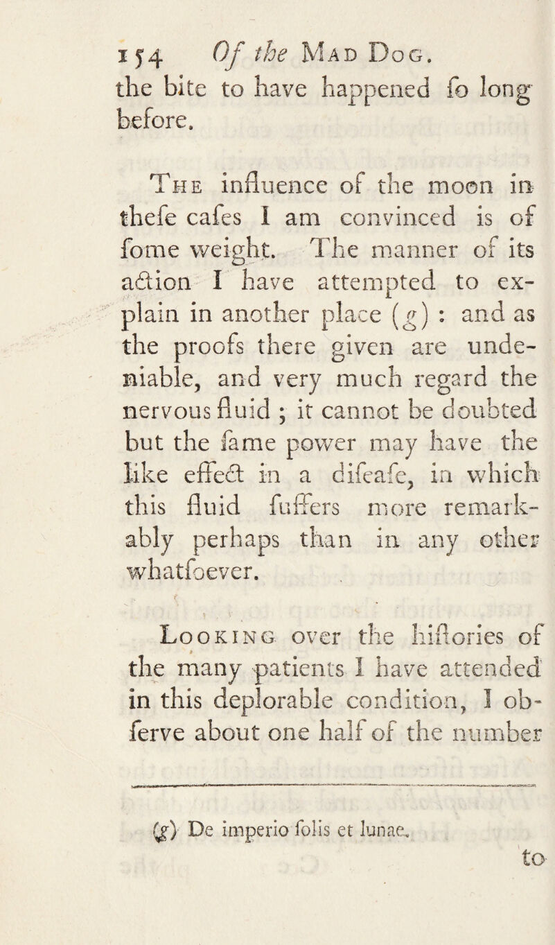 the bite to have happened fo long before. The influence of the moon in thefe cafes 1 am convinced is of fome weight. The manner of its adion I have attempted to ex¬ plain in another place (^) : and as the proofs there given are unde¬ niable, and very much regard the nervous fluid ; it cannot be doubted but the fame power may have the like effed in a difeafe, in which this fluid fuffers more remark¬ ably perhaps than in any other whatfoever. Looking over the hiflories of * the many patients I have attended’ in this deplorable condition, I ob- ferve about one half of the number De imperio foils et lunae. to