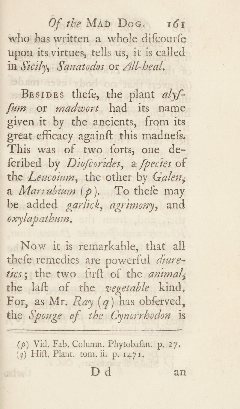 who has written a whole difcourfe upon its virtues, tells us, it is called in Sk 'dy^ Sanatodos or All-heal. Besides thefe, the plant alyf- fum or madwort had its name given it by the ancients, from its great efficacy againft this madnefs.’ This was of two forts, one de- fcribed by Dkfcorides, a fpectes of the Leucoium^ the other by Galen^ a Marrubmm {p). To thele may be added gaflkk^, agrimony, and oxylapathum. No w it is remarkable, that all thefe remedies are powerful dmre~ ties', the two iirft of the animal^ the lalf of the vegetable kind. For, as Mr. Ray i^q) has obferved, the Sponge of the Cymrrhodon is ip) Vid. Fab. Column. Phytobafan. p. 27. (y) Hift, Plant, tom. ii. p. 1471. D d an