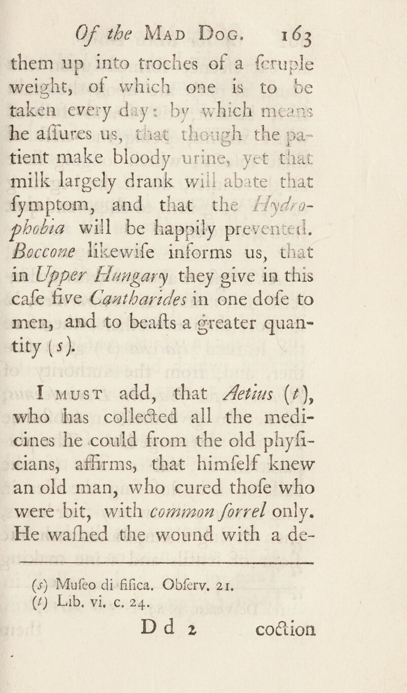 them up into troches of a fauple weight, ot which one IS to be taken every d.-iy; by which mea,as he aiiures us, that though the pa¬ tient make bloody urine, yet that milk largely drank will abate that fymptom, and that the Hydro¬ phobia will be happily preveriteil. Boccone likewife informs us, that in Upper Hungary they give in this cafe live Canthar'ides in one dofe to men, and to beaids a greater quan¬ tity (s). I MUST add, that Aetim {t)^ who has collected all the medi¬ cines he could from the old phyfi- cians, affirms, that himfelf knew an old man, who cured thofe who were bit, with common forrel only. He wafhed the wound with a de- (j-) Mufeo di fifica. Obferv. 21. {t) Lib. vi, c. 24.