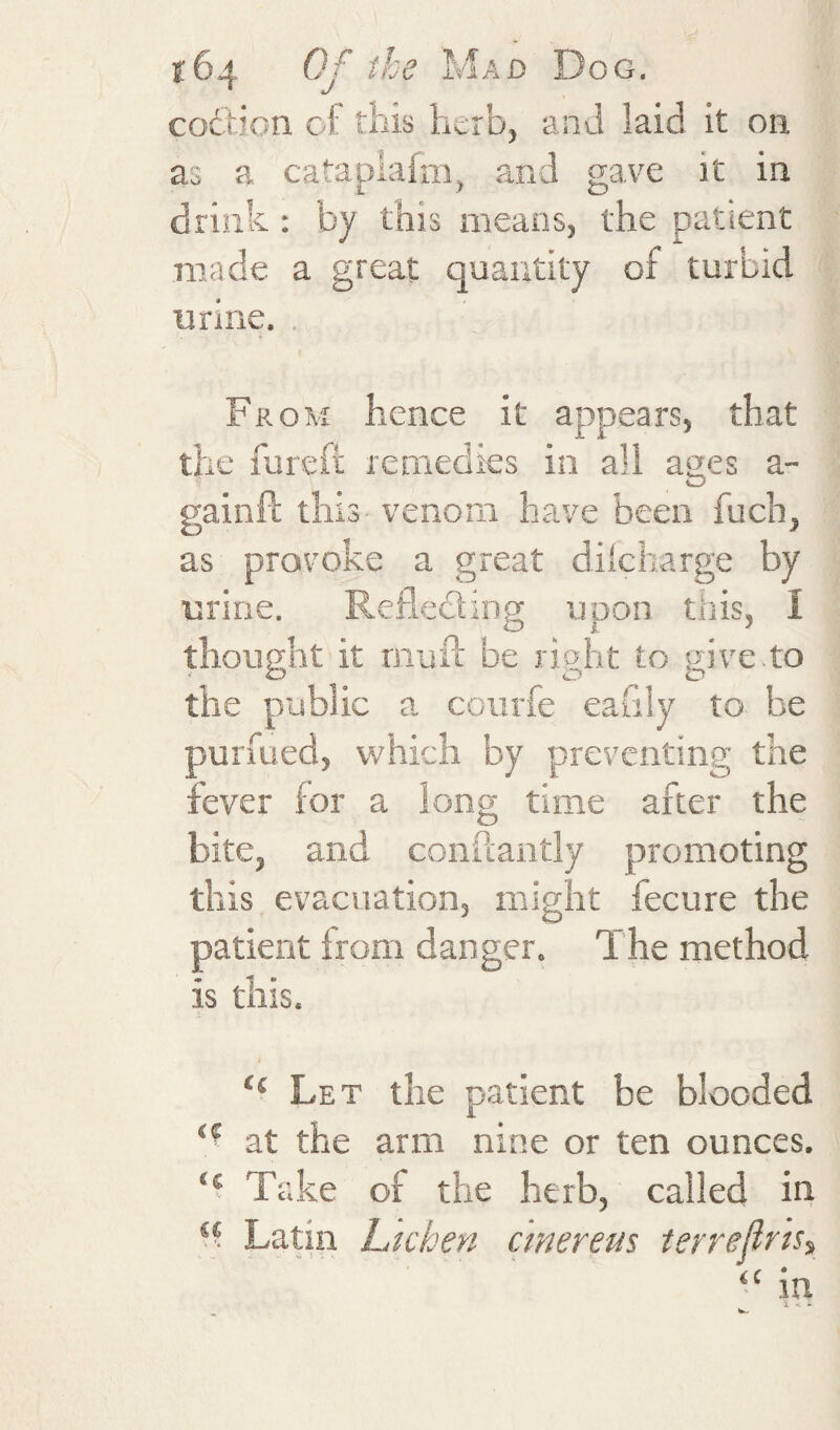 coftion oi this herb, and laid it on as a catapiafm, and gave it in drink : by this means, the patient made a great quantity of turbid urine. . From hence it appears, that the fuieft remedies in all ages a- gainit this venom have been fuch, as provoke a great di'charge by urine. Reflediing upon this, I thought it rnuil be right to give to the public a coiirfe eafily to be purfued, which by preventing the fever for a long time after the bite, and conuantly promoting this evacuation, might fecure the patient from danger. The method is this. / “ Let the patient be blooded at the arm nine or ten ounces. Take of the herb, called in “ Latin Lichen cmereus terrejiris^