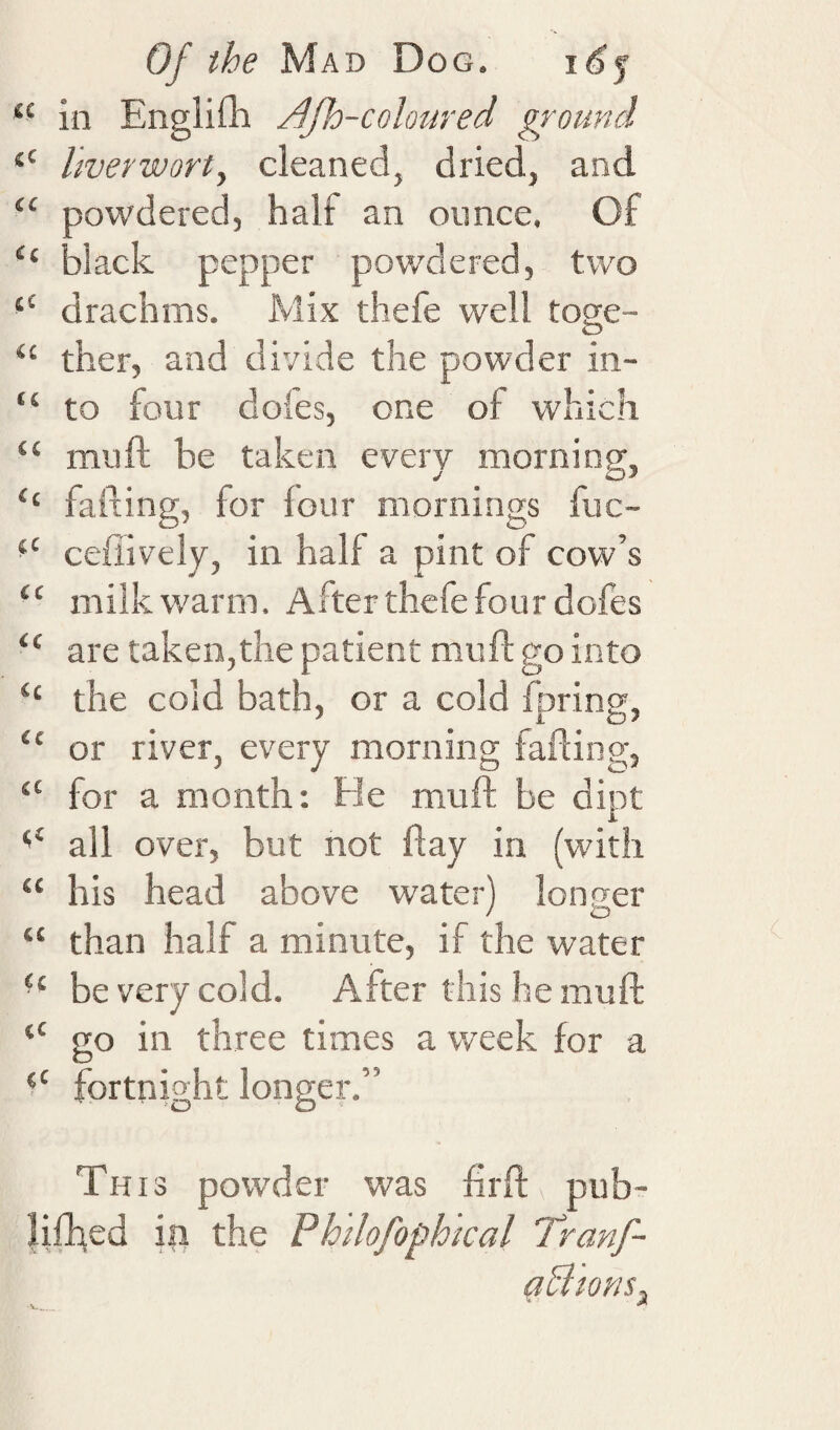 “ in Englilli Jijh-colonred ground “ liverwort, cleaned, dried, and “ powdered, half an ounce. Of “ black pepper powdered, two ‘‘ drachms. Mix thefe well toge- “ ther, and divide the powder in- “ to four dofes, one of which “ muft be taken every morning, ‘‘ failing, for lour mornings fuc- ceflively, in half a pint of cow’s “ milk warm. After thefe four dofes “ are taken,the patient mull: go into “ the cold bath, or a cold fpring, “ or river, every morning fading, ‘‘ for a month: He muft be dipt all over, but not flay in (with “ his head above water) longer “ than half a minute, if the water be very cold. After this he muft “ go in three times a week for a fortnight longer.” This powder was firfi: pub- Hfhed ip the Fhilofophical Tranf- gBtom,