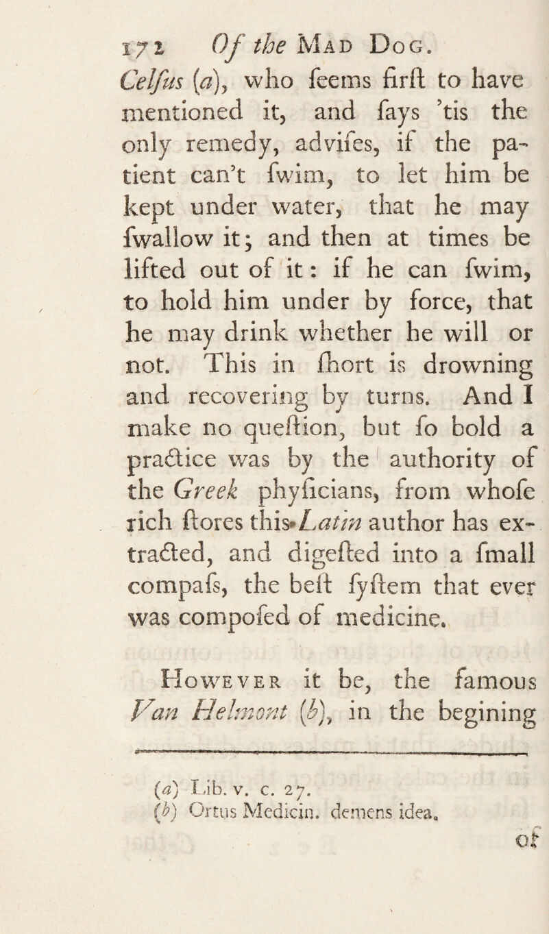 Celfus {a)y who feems firft to have mentioned it, and fays ’tis the only remedy, advifes, if the pa¬ tient can’t fwim, to let him be kept under water, that he may fwallow it; and then at times be lifted out of it: if he can fwim, to hold him under by force, that he may drink whether he will or not. This in fhort is drowning and recovering by turns. And I make no queftion, but fo bold a practice was by the ^ authority of the Greek phyiicians, from whole rich ftores this»L<7?/» author has ex- tradled, and digefted into a fmall compals, the belt lyftem that ever was compofed of medicine. However it be, the famous Van Hehnont (.f), in the begining {a) I db. V. c. 27. (b) Oitus Medicin. demens idea, O