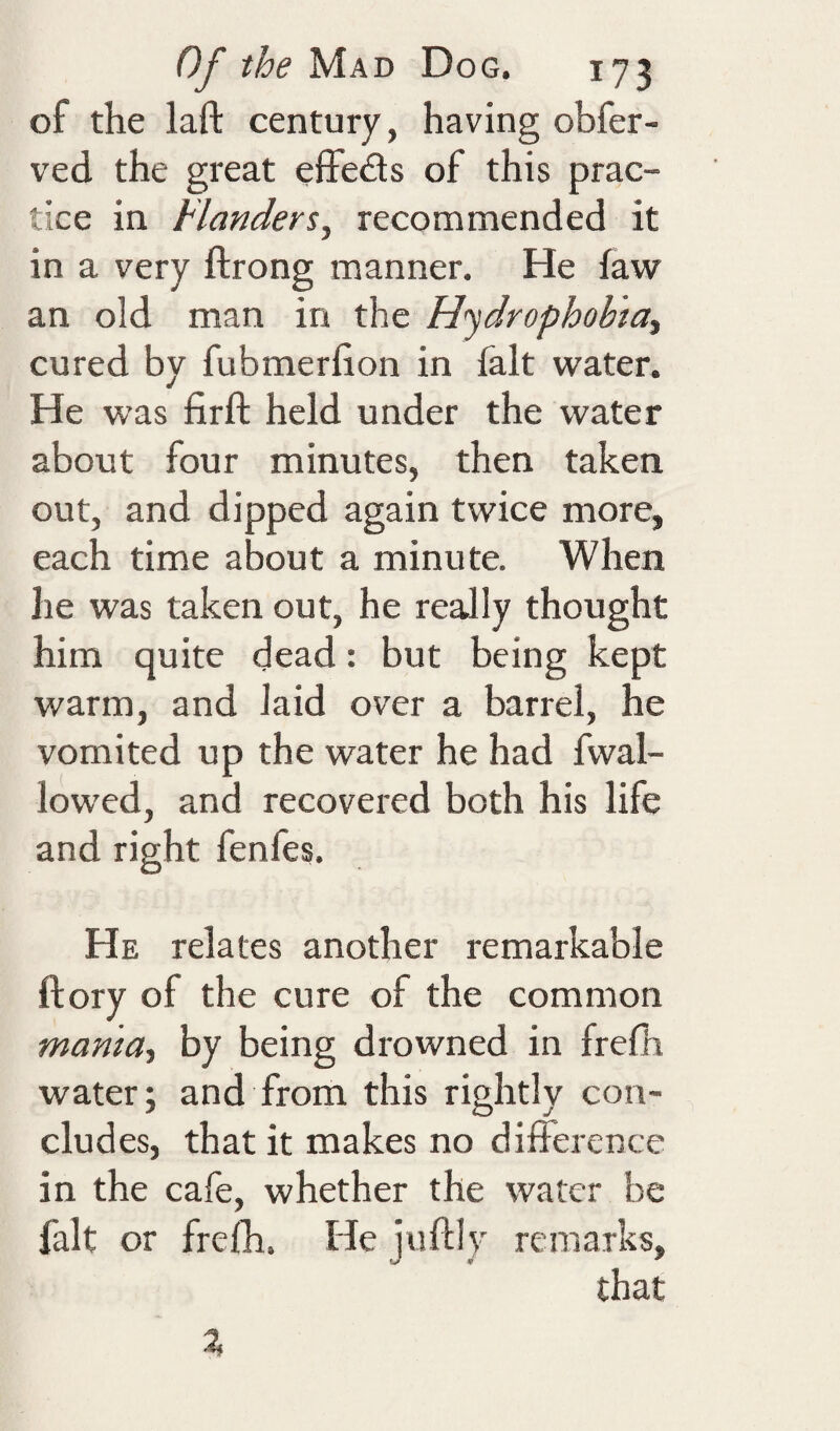 of the laft century, having obfer- ved the great effeds of this prac¬ tice in Flanders^ recommended it in a very ftrong manner. He faw an old man in the Hydrophobia^ cured by fubmerfion in fait water. He was firfl: held under the water about four minutes, then taken out, and dipped again twice more, each time about a minute. When he was taken out, he really thought him quite dead: but being kept warm, and laid over a barrel, he vomited up the water he had fwal- lowed, and recovered both his life and right fenfes. He relates another remarkable ftory of the cure of the common mama^ by being drowned in frefh water; and from this rightly con¬ cludes, that it makes no difference in the cafe, whether the water be fait or frelh. He juftly remarks, that %