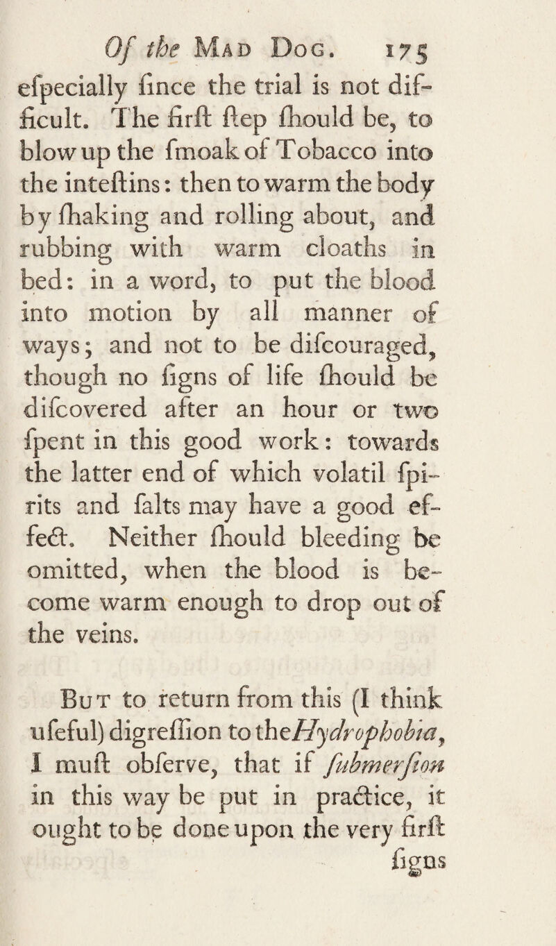 efpecially fince the trial is not dif¬ ficult. The firft ftep fhould be, to blow up the fmoak of Tobacco into the inteftins: then to warm the body by fhaking and rolling about, and rubbing with warm cloaths in bed: in a word, to put the blood into motion by all riianner of ways; and not to be difcouraged, though no figns of life fhould be dilcovered after an hour or two fpent in this good work: towards the latter end of which volatil fpi- rits and falts may have a good ef- fedt. Neither fhould bleeding be omitted, when the blood is be¬ come warm enough to drop out of the veins. But to return from this (I think ufeful) digreffion tothtHydrophohia, I muft obferve, that if fubmerfion in this way be put in pradtice, it ought to be done upon the very firft