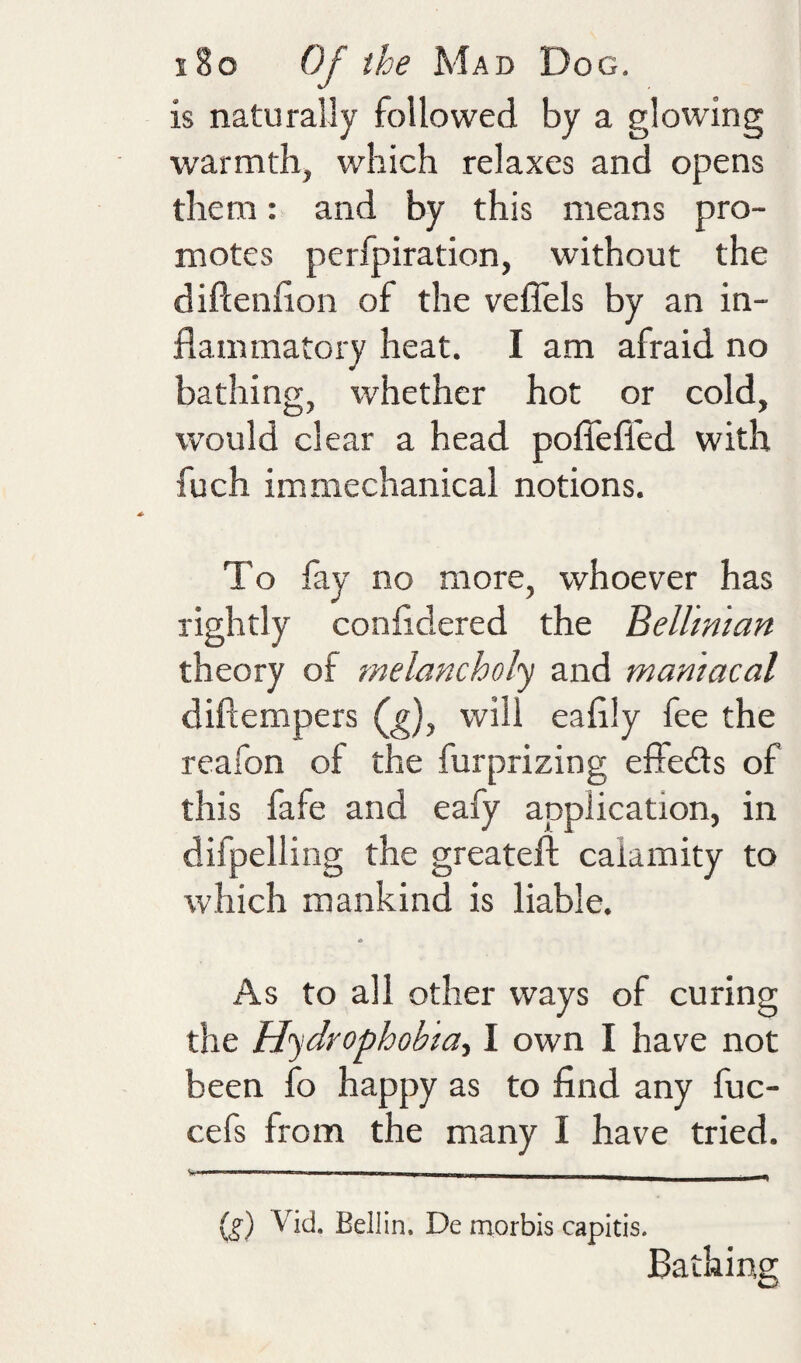 is naturally followed by a glowing warmth, which relaxes and opens them: and by this means pro¬ motes peripiration, without the diftenfion of the vellels by an in¬ flammatory heat. I am afraid no bathing, whether hot or cold, would clear a head pofiefl'ed with fuch im mechanical notions. To fay no more, whoever has rightly confldered the Belhnian theory of melancholy and maniacal diftempers will eaflly fee the reafon of the furprizing effeds of this fafe and eafy application, in difpelling the greateft calamity to which mankind is liable. * As to all other ways of curing the Hydrophobia., I own I have not been fo happy as to find any fuc- cefs from the many I have tried. (f) Vid. Beilin. De morbis capitis. Bathing