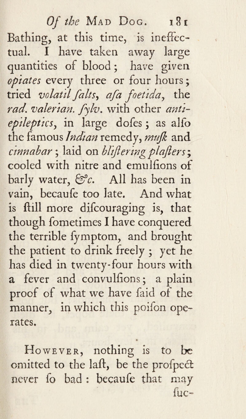 Bathing, at this time, is inefFec- tual. I have taken away large quantities of blood; have given opiates every three or four hours; tried volatil falts^ afa foet 'iday the rad. valerian, fylv. with other anti- epilept 'icsy in large dofes; as alfo the famous Indian remedy, mujk and cinnabar; laid on bhjlering plajlers cooled with nitre and emullions of barly water, ^c. All has been in vain, becaufe too late. And what is ftill more difcouraging is, that though fometimes I have conquered the terrible fymptom, and brought the patient to drink freely ; yet he has died in twenty-four hours with a fever and convullions; a plain proof of what we have faid of the manner, in which this poifon ope¬ rates. Ho v/EVER, nothing is to be omitted to the laft, be the profpecl never fo bad : becaufe that may fuc-