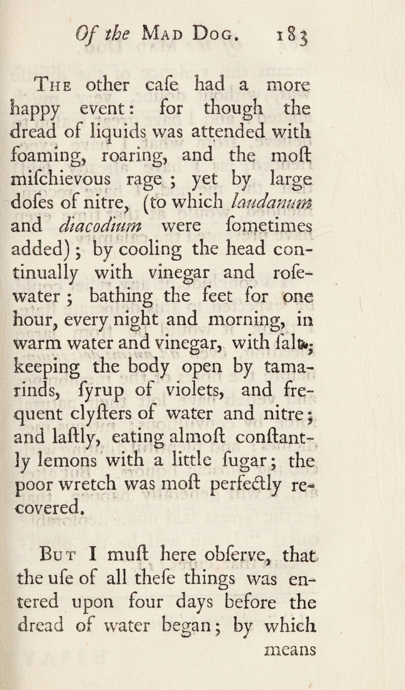 The other cafe had a more happy event: for though the dread of liquids was attended with foaming, roaring, and the moft mifchievous rage ; yet by large dofes of nitre, (to which laudanum and dtacodtum were fometimes added); by cooling the head con¬ tinually with vinegar and rofe- water 5 bathing the feet for one hour, every night and morning, in warm water and vinegar, with fals** keeping the body open by tama¬ rinds, fyrup of violets, and fre¬ quent clyfters of water and nitre; and laftly, eadng almoft conftant- ly lemons with a little fugar; the poor wretch was moft perfeilly re* covered. But I mu ft here obferve, that the ufe of all thefe things was en¬ tered upon four days before the dread of water began ; by which means