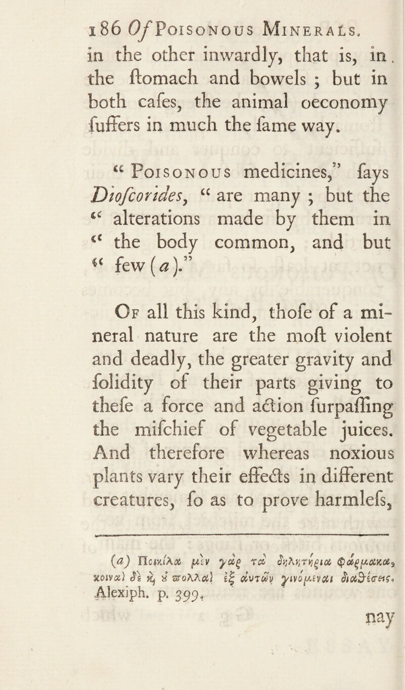 in the other inwardly, that is, in. the ftomach and bowels ; but in both cafes, the animal oeconomy fuffers in much the fame way. “ Poisonous medicines,” fays Dwfcorides, “ are many ; but the “ alterations made by them in the body common, and but few (a Of all this kind, thofe of a mi¬ neral nature are the moft violent and deadly, the greater gravity and folidity of their parts giving to thefe a force and action furpaffing the mifchief of vegetable juices. And therefore whereas noxious plants vary their effects in different creatures, fo as to prove harmlefs, scojvat) ^2 Kj X ztToAAci} civTuy Alexiph. p. 399, nay