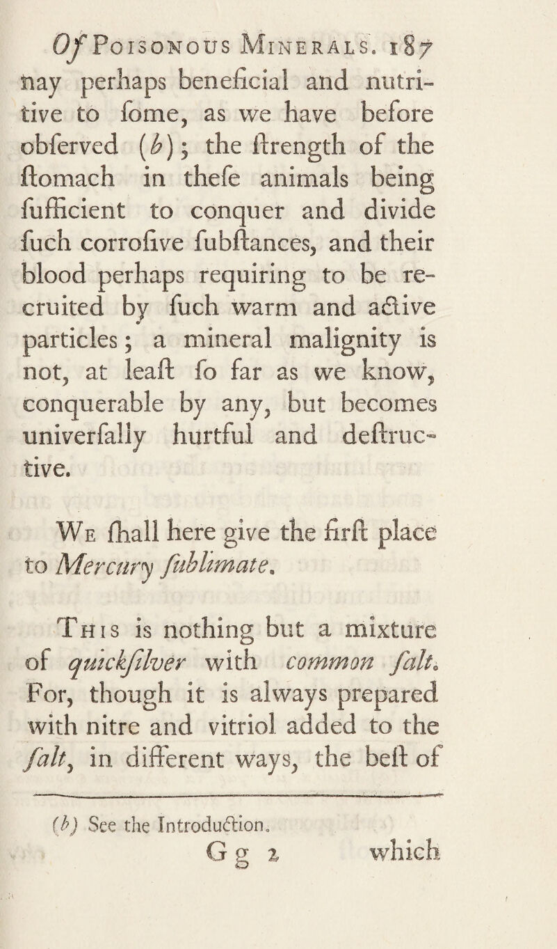 hay perhaps beneficial and nutri¬ tive to fome, as we have before obferved (); the ftrength of the ftomach in thefe animals being fufficient to conquer and divide fuch corrofive fubftances, and their blood perhaps requiring to be re¬ cruited by fuch warm and adive particles; a mineral malignity is not, at lead: fo far as we know, conquerable by any, but becomes univerfally hurtful and deftriic- tive. We fhall here give the firfi; place to Mercury fubhmate. This is nothing but a mixture of qmckfilver with common fait. For, though it is always prepared with nitre and vitriol added to the falt^ in different ways, the bell: of ih) See the Introduftion. G g i which