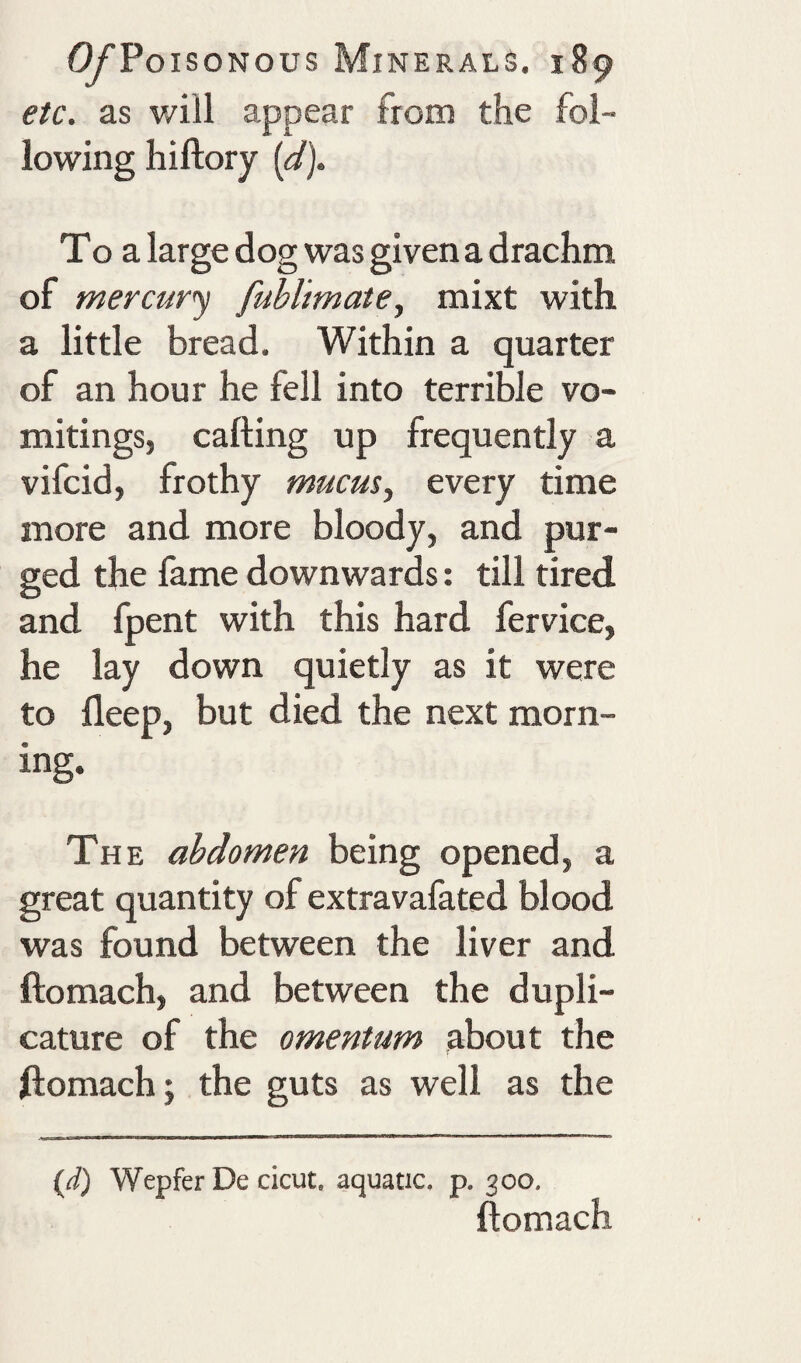 etc. as will appear from the fol¬ lowing hiftory {d). To a large dog was given a drachm of mercury fuhlimatey mixt with a little bread. Within a quarter of an hour he fell into terrible vo¬ mitings, calling up frequently a vifcid, frothy mucus., every time more and more bloody, and pur¬ ged the fame downwards: till tired and fpent with this hard fervice, he lay down quietly as it were to lleep, but died the next morn¬ ing. The abdomen being opened, a great quantity of extravafated blood was found between the liver and ftomach, and between the dupli- cature of the omentum about the ftomach j the guts as well as the {d) Wepfer De cicut. aquatic, p. 300. ftomach