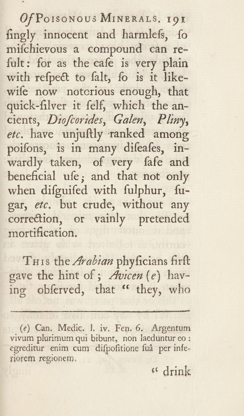 fingly innocent and harmlefs, fo mifchievous a compound can re- fult: for as the cafe is very plain with refpeiEt to fait, fo is it like- wife now notorious enough, that quick-filver it felf, which the an¬ cients, Diofcorides, Galen., Pliny^ etc. have unjuftly ranked among poilbns, is in many difeales, in¬ wardly taken, of very fafe and beneficial ufe^ and that not only when difguifed with fulphur, fu- gar, etc. but crude, without any correftion, or vainly pretended mortification. This ffxG Arabian phyficians firft gave the hint of; Avicen (e) hav¬ ing obferved, that “ they, who {e) Can. Medic. I. iv. Fen. 6. Argentum vivum plurimum qui bibunt, non laeduntur eo i egreditur enim cum difpofitione fua per infe- riorem region cnp. drink