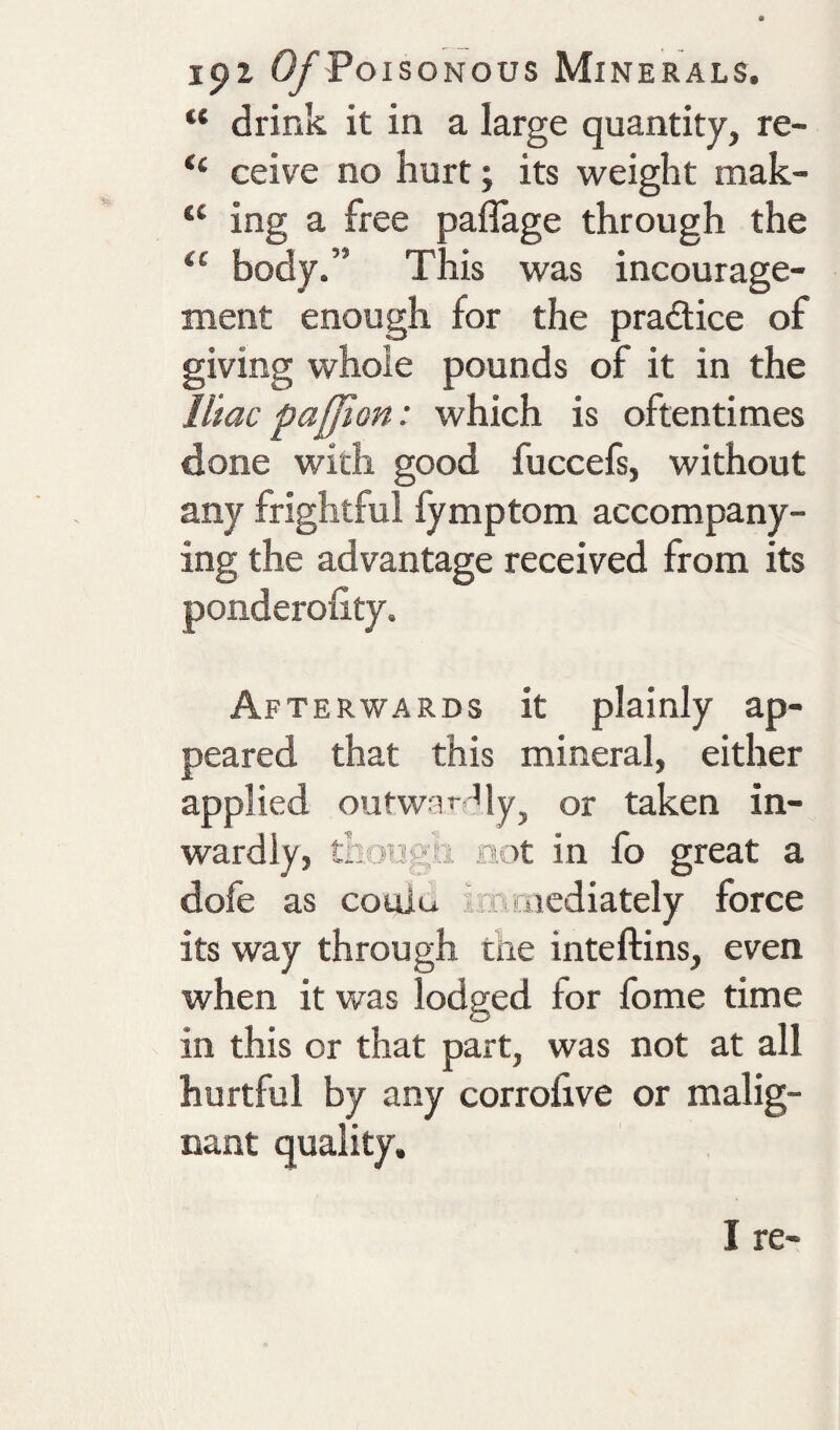 “ drink it in a large quantity, re- “ ceive no hurt; its weight mak- “ ing a free paflage through the body.” This was incourage- ment enough for the pradice of giving whole pounds of it in the lilac paffion: which is oftentimes done with good fuccefs, without any frightful fymptom accompany¬ ing the advantage received from its ponderolity. Afterwards it plainly ap¬ peared that this mineral, either applied outwaf My, or taken in¬ wardly, thoTigti aot in fo great a dofe as coulu iT cacdiately force its way through the inteftins, even when it was lodged for Ibme time in this or that part, was not at all hurtful by any corrolive or malig¬ nant quality.