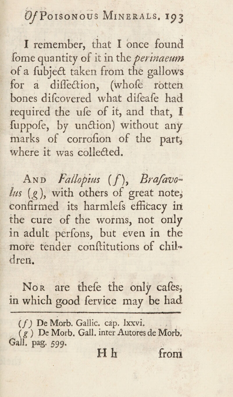 I I rememScr, that I once found fome quantity of it in the per 'maeum of a fubjeit taken from the gallows for a difledion, (whofe rotten, bones difcovered what difeafe had required the ule of it, and that, I fuppofe, by undion) without any marks of corrohon of the partj where it was colleded. - > And Fallopius (/), Brafavo- Im (.g),‘with others of great note^ confirmed its harmlefs efficacy iri the cure of the worms, not only in adult perfons, but even in the more tender conftitutions of chil¬ dren. Nor are thefe the only cafes, in which good fervice may be had {f) De Morb. Gallic, cap. Ixxvi, , ^ (g) De Morb. Gall, inter Autores de Morb, Gall. pag. 599. H h froni