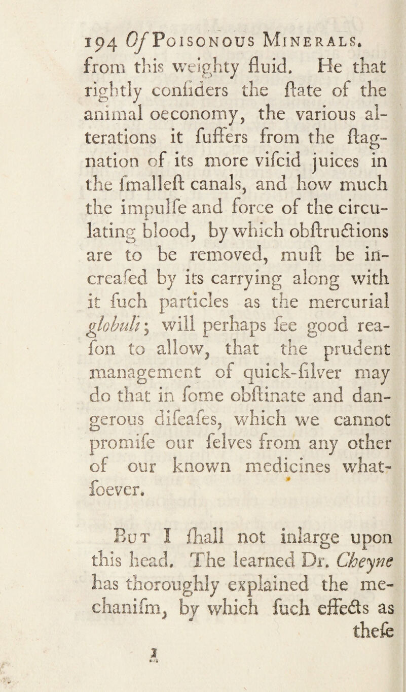 from this v.'eighty fluid. He that rightly conflders the flate of the animal oeconoixiy, the various al¬ terations it fuffers from the flag- nation of its more vifeid juices in the Imalleft canals, and how much the impulfe and force of the circu¬ lating blood, by which obflrudlions are to be removed, muft be iri- creafed by its carrying along with it fuch particles as the mercurial ^ohulf, will perhaps fee good rea- fon to allow, that the prudent m.anagement of quick-filver may do that in fome obftinate and dan¬ gerous difeafes, which we cannot promife our felves from any other of our known medicines what- foever. But I fhall not inlarge upon this head. The learned Dr. Cheyne has thoroughly explained the me- chanifm, by which fuch elFeds as thefe