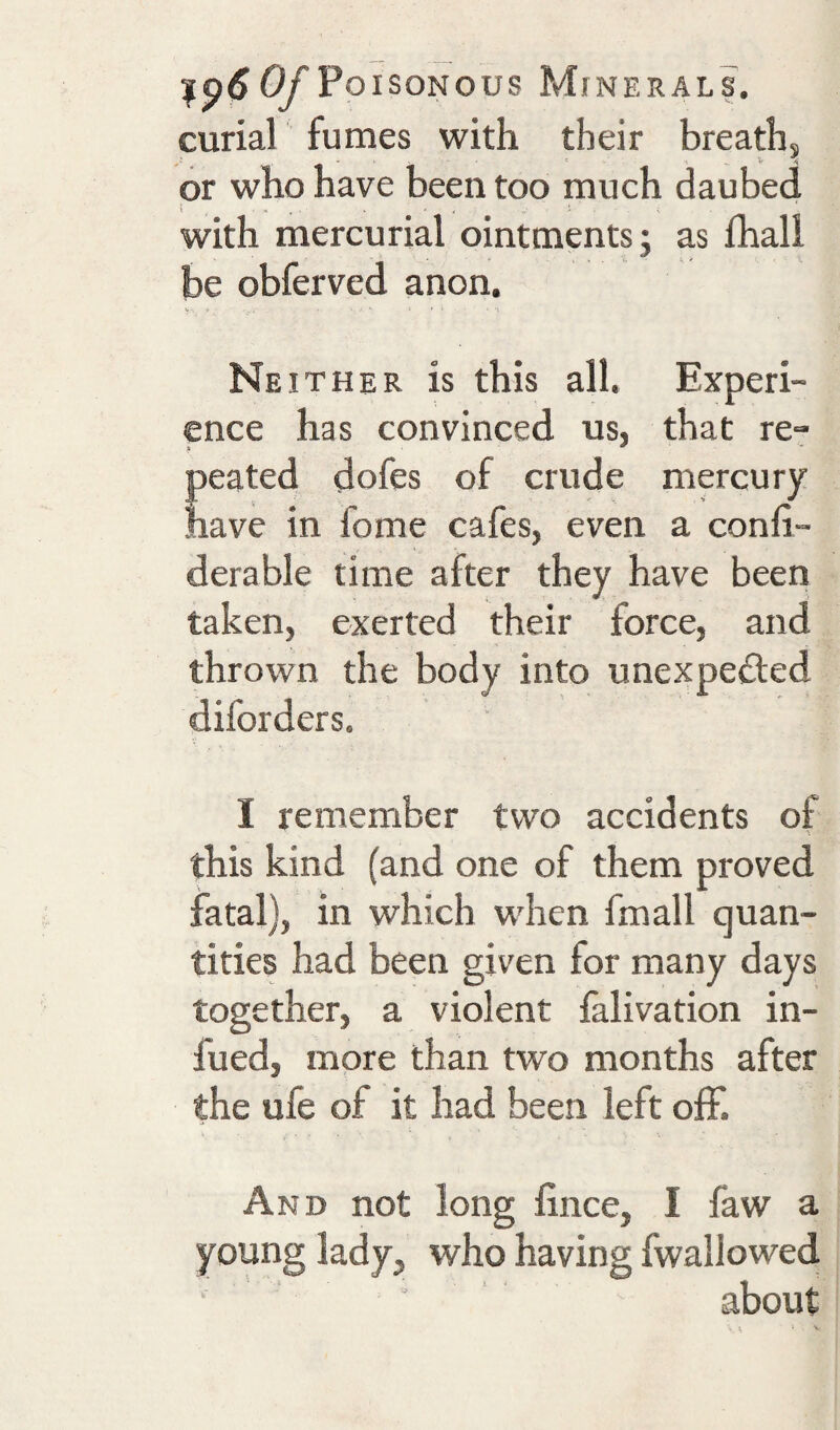 curial fumes with their breath, or who have been too much daubed with mercurial ointments; as fhall be obferved anon. Neither is this all. Experi¬ ence has convinced us, that re- peated dofes of crude mercury nave in fome cafes, even a confi- derable time after they have been taken, exerted their force, and thrown the body into unexpected diforders. I remember two accidents of this kind (and one of them proved fatal), in which when fmall quan¬ tities had been given for many days together, a violent falivation in- fued, more than two months after the ufe of it had been left off. And not long fince, I faw a young lady, who having fwallowed about