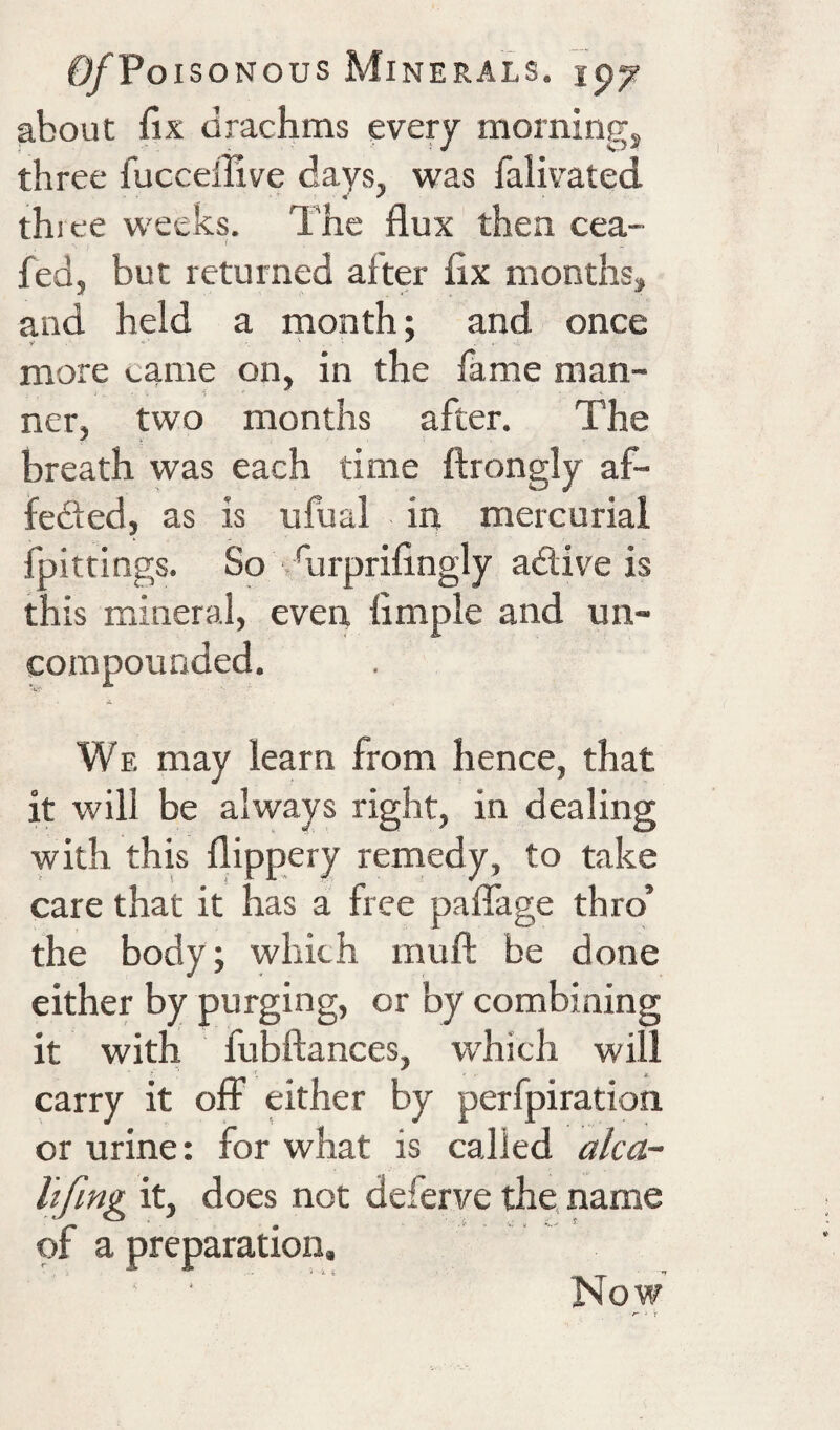 about fix drachms every morningj three fuccellive days, was falivated three weeks. The flux then cea- fed, but returned after fix months, and held a month; and once more came on, in the fame man¬ ner, two months after. The breath was each time ftrongly af- feded, as is ufual in mercurial fpittings. So vfiirprifingly adtive is this mineral, even Ample and un¬ compounded. A We may learn from hence, that it will be always right, in dealing with this flippery remedy, to take care that it has a free paflage thro’ the body; which mufl: be done either by purging, or by combining it with fubftances, w'hich will carry it off either by perfpiration or urine: for what is called alca~ Itfing it, does not deferve the. name of a preparation. Now