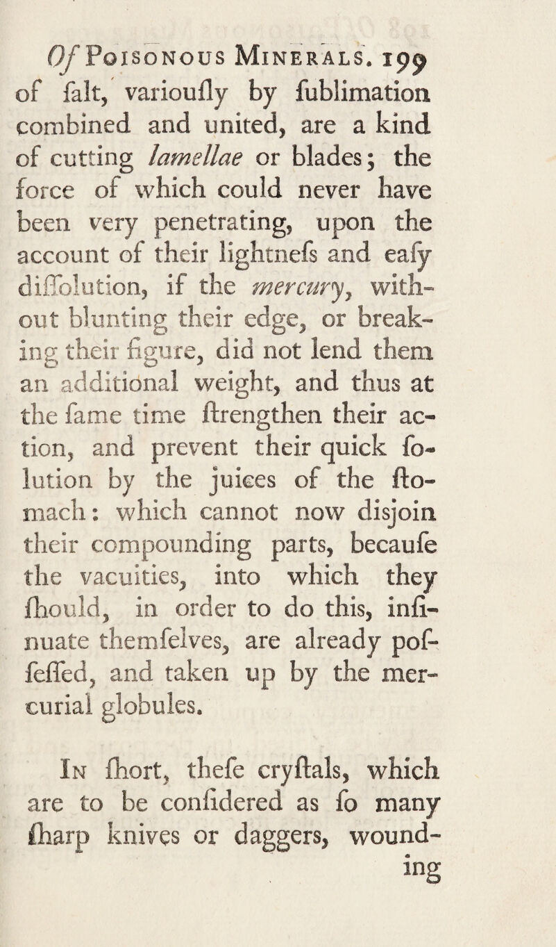 of fait, varioufly by fublimation combined and united, are a kind of cutting lamellae or blades; the force of which could never have been very penetrating, upon the account of their lightnefs and eafy diffolution, if the mercury, with¬ out blunting their edge, or break¬ ing their figure, did not lend them an additional weight, and thus at the fame time ftrengthen their ac¬ tion, and prevent their quick fo- lution by the jukes of the fto- mach; which cannot now disjoin their compounding parts, becaufe the vacuities, into which they fhould, in order to do this, infi- nuate themfelves, are already pof- fefled, and taken up by the mer¬ curial globules. In fhort, thefe cryftals, which are to be confidered as fo many fliarp knives or daggers, wound¬ ing