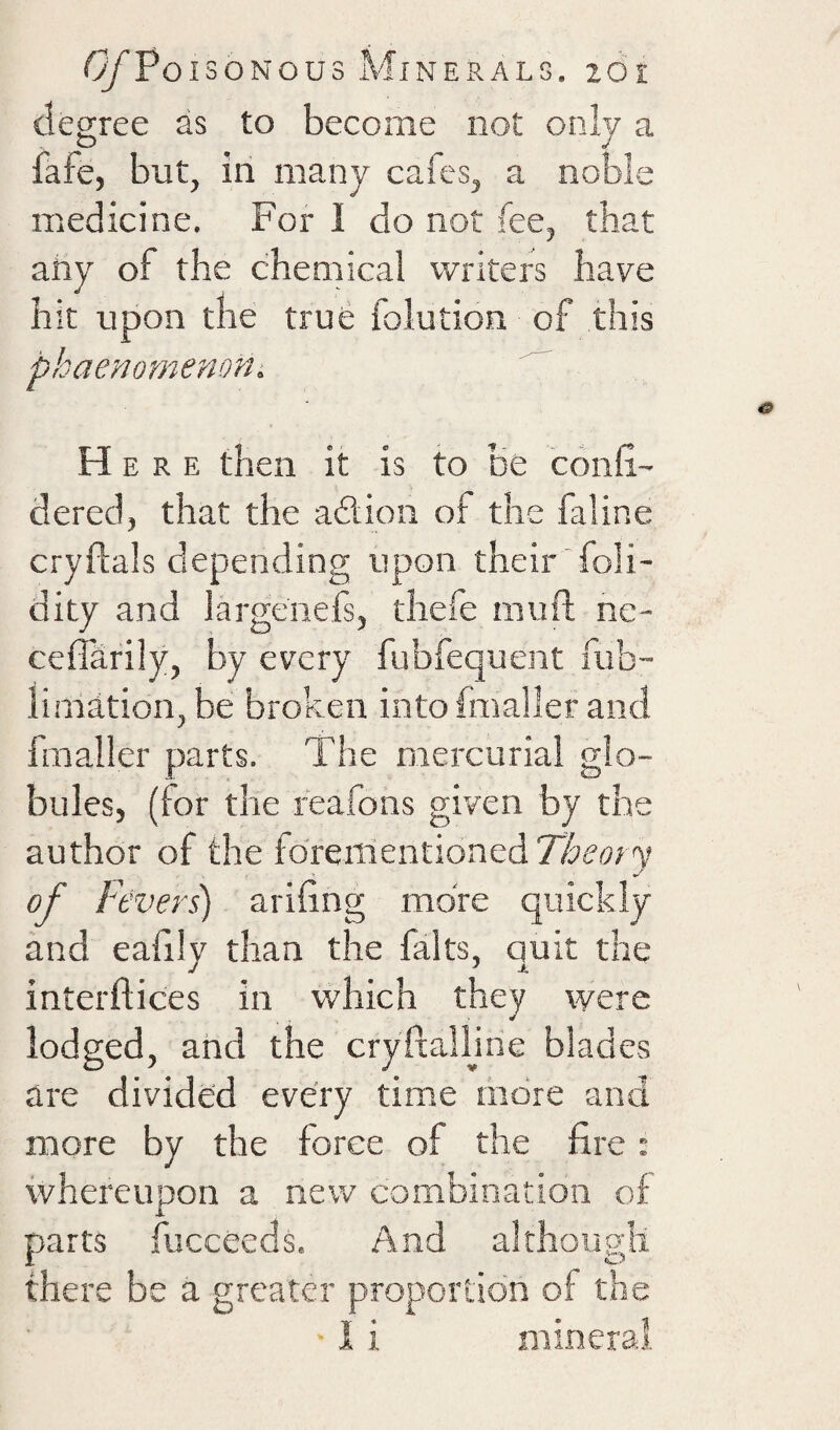 degree as to become not only a fafe, but, in many cafes, a noble medicine. For 1 do not fee, that ahy of the chemical writers have hit upon the true foludon of this phaeyiomemni Here then it is to be confi- dered, that the adlion of the faline cryftals depending upon their foli- dity and largenefs, thefe mufi; ne- ceffarily, by every fubfequent fub- liniation, be broken into fmaller and fmaller parts. The mercurial glo¬ bules, (for the feafons given by the author of the iorenientionedZ&my of Ft ’vers) arifing more quickly and eafily than the falts, quit the interflices in which they were lodged, and the cryftalljne blades are divided every time more and more by the force of the fire: whereupon a new combination of parts fucceeds. And although there be a greater proportion of the I i mineral