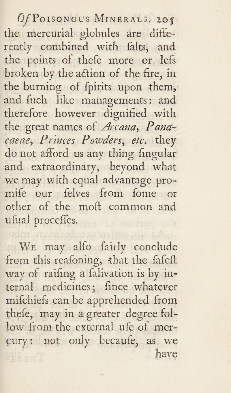 the mercurial globules are diffe¬ rently combined with halts, and the points of thefe more or lefs broken by the adlion of the fire, in the burning of fpirits upon them, and fuch like managements: and therefore however dignified with the great names of Arcana^ Pana- caeae^ Princes Powders, etc. they do not afford us any thing fingular and extraordinary, beyond what we may with equal advantage pro- mife our felves from Ibme or other of the moft common and tjfual proceffes. We may alfo fairly conclude from this reafoning, that the fafeft way of raifing a falivation is by in¬ ternal medicines; fince whatever mifchiefs can be apprehended from thefe, may in a greater degree fol¬ low from the external ufe of mer¬ cury; not only becaufe, as w^e