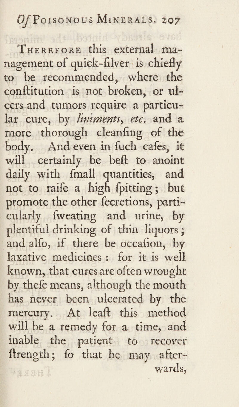 Therefore this external ma¬ nagement of quick-filver is chiefly to be recommended, where the conftitution is not broken, or ul- A,'. cers and tumors require a particu¬ lar cure, by liniments., etc. and a more thorough cleanflng of the body. And even in fuch cafes, it will certainly be beft to anoint daily with fmall quantities, and not to raife a high {pitting; but promote the other fecretions, parti¬ cularly fweating and urine, by plentiful drinking of thin liquors; and alfo, if there be occaflon, by laxative medicines: for it is well known, that cures are often wrought by thefe means, although the mouth has never been ulcerated by the mercury. At leaf! this method will be a remedy for a time, and inable the patient to recover ftrength; fo that he may after¬ wards.