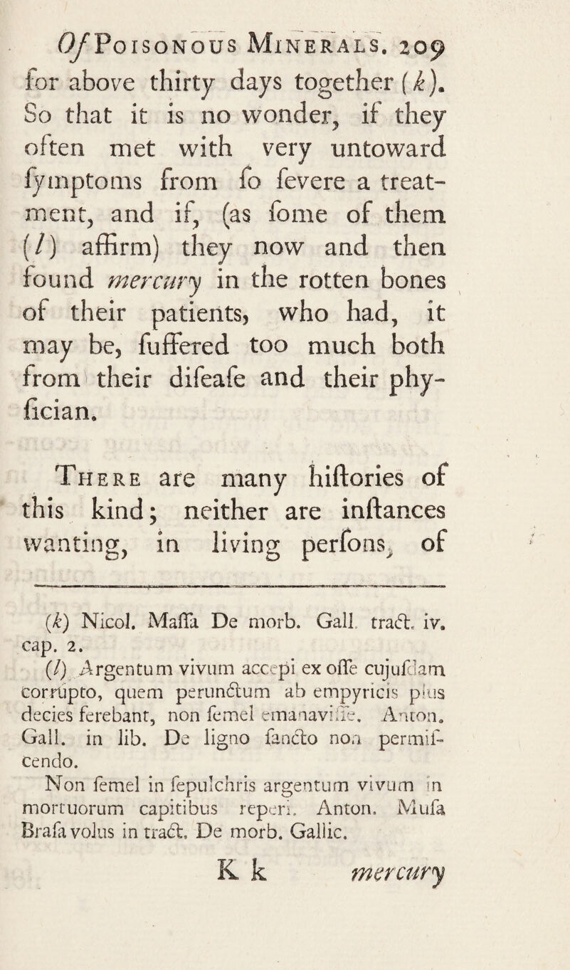 ior above thirty days together So that it is no wonder, if they often met with very untoward fyinptoins from fo fevere a treat¬ ment, and if, (as fome of them (/) affirm) they now and then found mercury in the rotten bones of their patients, who had, it may be, fuffered too much both from their difeafe and their phy- fician. There are many hiftories of this kind; neither are inftances wanting, in living perfons, of {k) Nicol. MalTa De morb. Gall, tratft. iv. cap. 2. (/) /^.rgentum viviim acccpi ex oflfe cujufdara corrupto, quern perundlum ab empyricis plus decies ferebant, non femel emanaviiTe. Ancon» Gall, in lib. De ligno fanclo non permif- cendo. Non femel in fepulchris argentum viviim in mortuorum capitibus rcperi. Anton. Mufa Brafa volus in tradl, De morb. Gallic. K k mercury