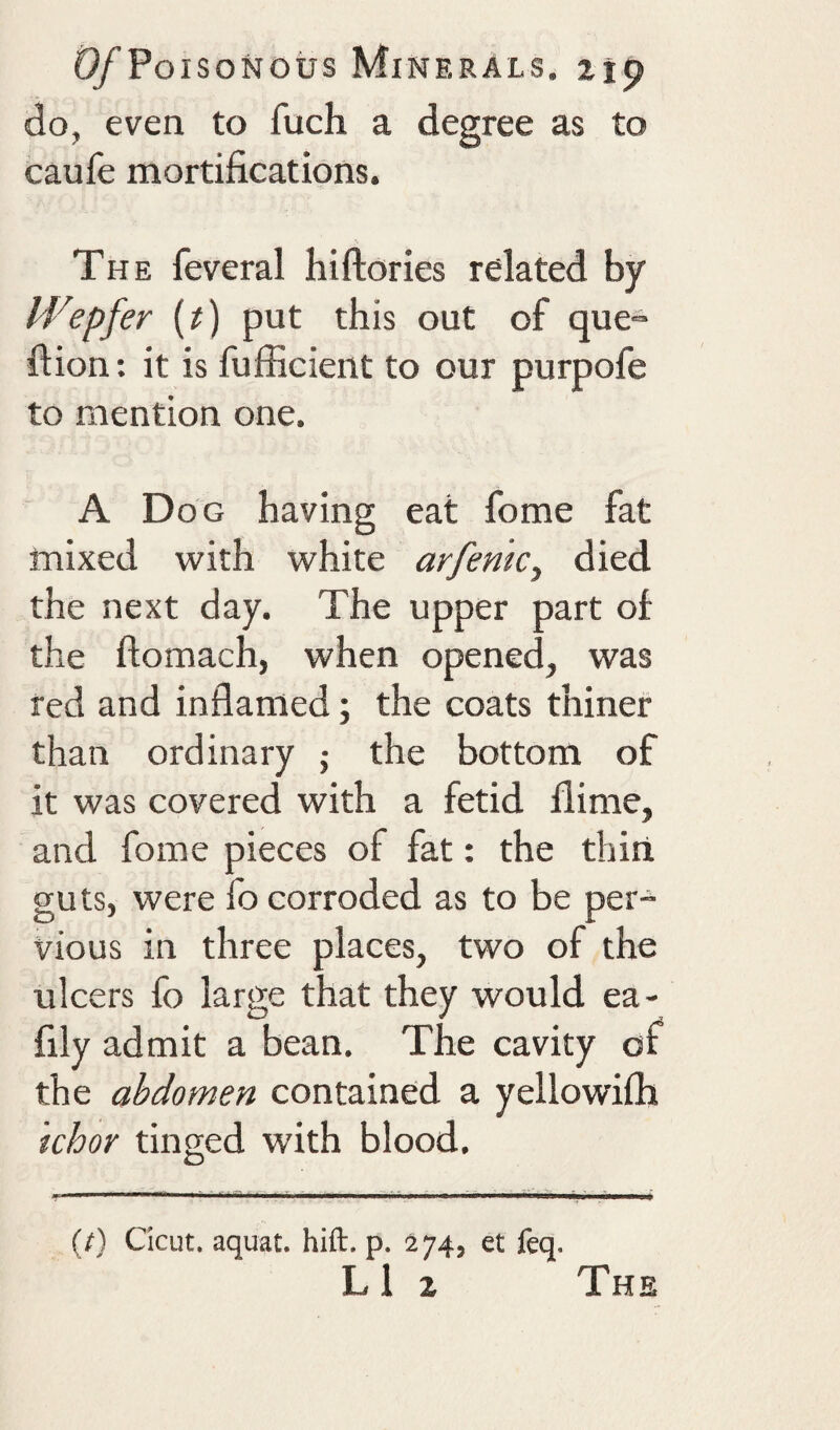 do, even to fuch a degree as to caufe mortifications. The feveral hiftories related by M^epfer {t) put this out of que^ fiion: it is fufficient to our purpofe to mention one. A Dog having eat fome fat mixed with white arfenk, died the next day. The upper part of the ftomach, when opened, was red and inflamed; the coats thiner than ordinary j the bottom of it was covered with a fetid flime, and fome pieces of fat: the thiii guts, were fo corroded as to be per¬ vious in three places, two of the ulcers fo large that they would ea- fily admit a bean. The cavity of the abdomen contained a yellowifli khor tinged with blood. (I) Cicut. aquat. hift. p. 274, et feq. LI 2 The