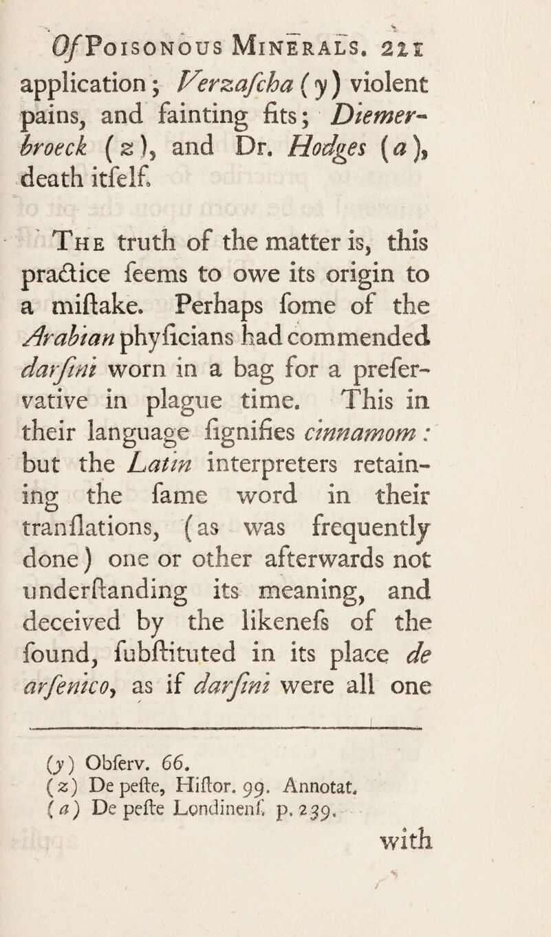 application; Verzafcha ( y ) violent pains, and fainting fits; Diemer- broeck (2), and Dr. Hodges («), death itfelf. The truth of the matter is, this pradice feems to owe its origin to a miftake. Perhaps fome of the Arabian phyficians had commended darfint worn in a bag for a prefer- vative in plague time. This in, their language fignifies c'mnamom: but the Latin interpreters retain¬ ing the fame word in their tranflations, (as was frequently- done ) one or other afterwards not underftanding its meaning, and deceived by the likenefs of the found, fubftituted in its place de arfentco-, as if darfini were all one (j) Obferv. 66. (%) Depefte, Hiftor. 99. Annotat. {a) De pefte Londinenf. p. 2^9, with