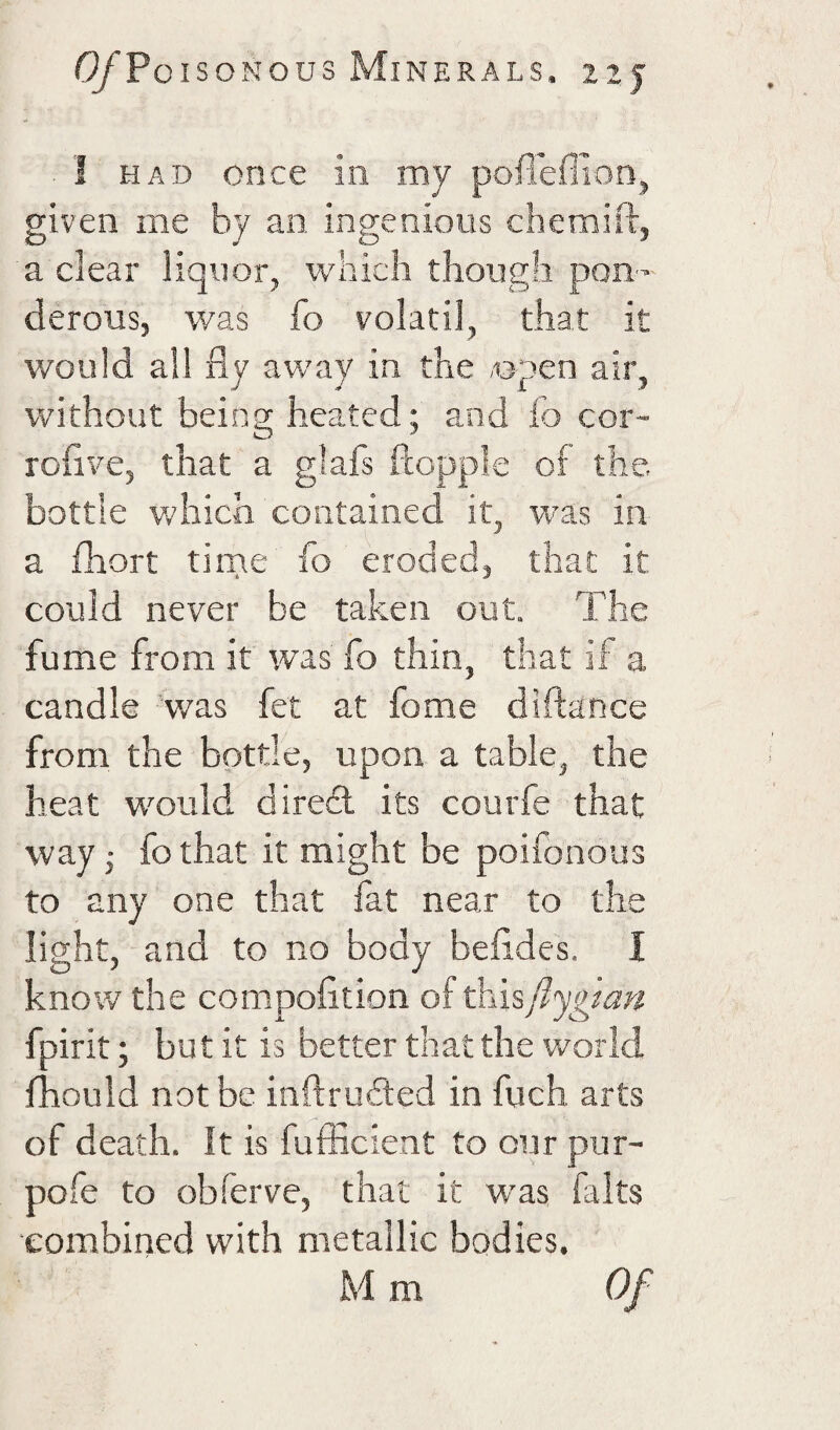 I HAD once in my pofiefllon, given me by an, ingenious chemifl, a clear liquor, which though pon¬ derous, was fo volatil, that it would all fly away in the «pen air, without being heated; and lb cor- roflve, that a glafs ftopple of the. bottle Vv'hich contained it, was in a fhort tirne fo eroded, that it could never be taken out. The fume from it was fo thin, that if a candle 'was fet at fome diftance from the bottle, upon a table, the heat would diredl its courfe that way j fo that it might be poifonous to any one that fat near to the light, and to no body befides. I know the compofition of ^i\%{i'ygtan fpirit; but it is better that the world fhould not be inftrubted in fuch arts of death. It is fufficieat to our pur- pofe to obferve, that it was falts eombined with metallic bodies. M m Of