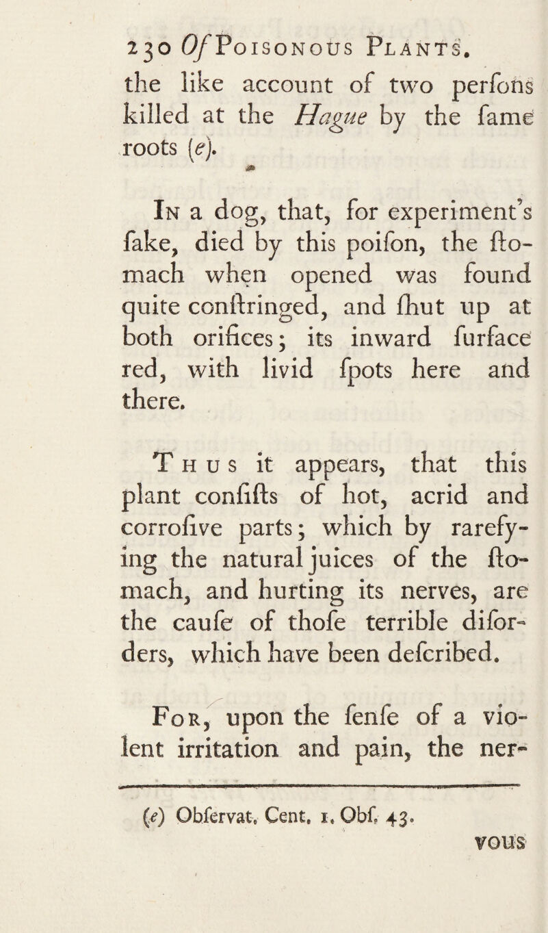 the like account of two perfohs killed at the Hague by the fame roots (e). In a dog, that, for experiment’s fake, died by this poifon, the fto- mach when opened was found quite conftringed, and fhut up at both orifices; its inward furface red, with livid fpots here and there. Thus it appears, that this plant confifts of hot, acrid and corrofive parts; which by rarefy¬ ing the natural juices of the fto- mach, and hurting its nerves, are the caufe of thofe terrible difor- ders, which have been defcribed. For, upon the fenfe of a vio¬ lent irritation and pain, the ner- (/) Obfervat, Cent. i. Obf. 43. vous