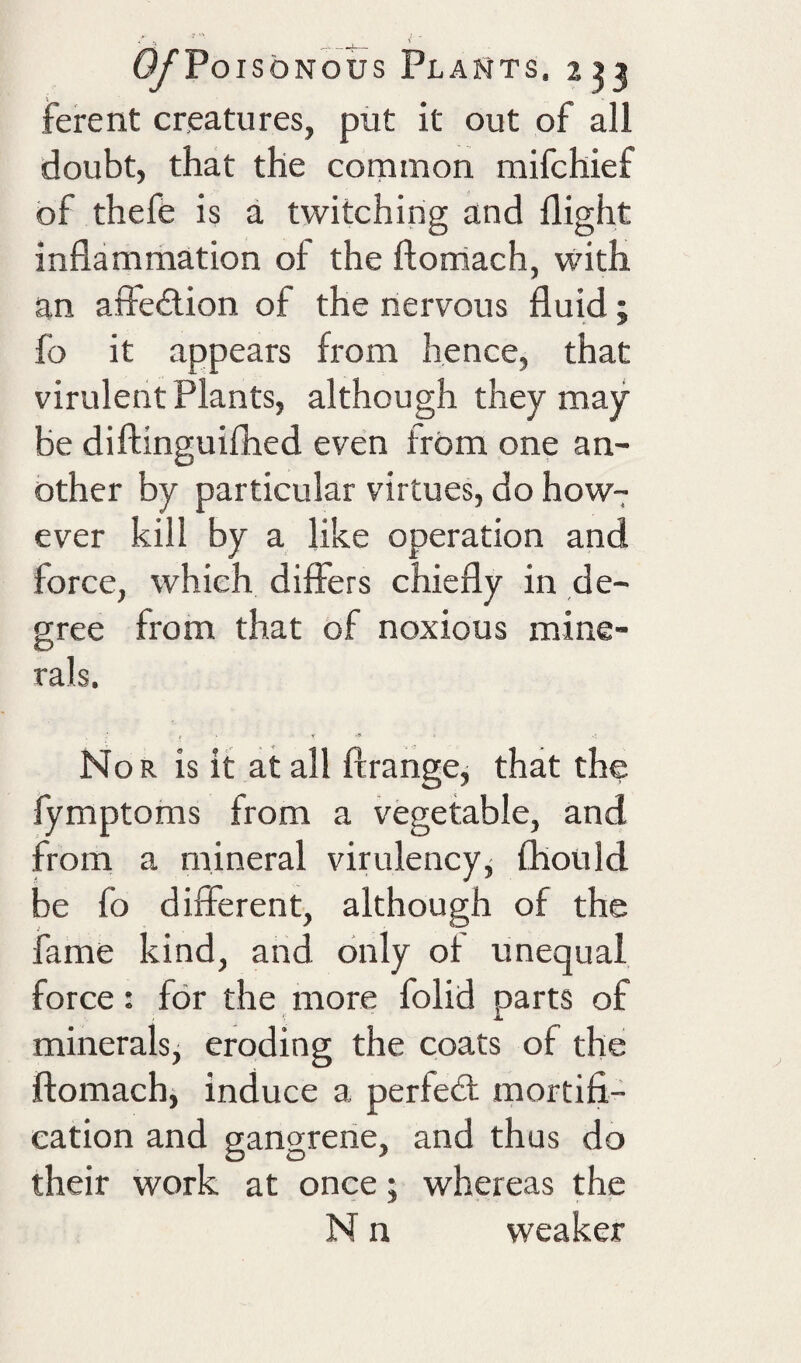 ' ^ ^' 0/Po,s oNous Plants. 2^3 ferent creatures, put it out of all doubt, that the common mifchief of thefe is a twitching and flight inflammation of the ftorriach, with an affeilion of the nervous fluid; fo it appears from hence, that virulent Plants, although they may be diflinguifhcd even from one an¬ other by particular virtues, do how7 ever kill by a like operation and force, which differs chiefly in de¬ gree from that of noxious mine¬ rals. Nor is it at all ftrange^ that the fymptoms from a vegetable, and from a mineral virulencyj Ihotild be fo different, although of the fame kind, and only of unequal force: for the more folid parts of minerals, eroding the coats of the ftomach, induce a perfect: mortifi¬ cation and gangrene, and thus do their work at once; whereas the N n weaker