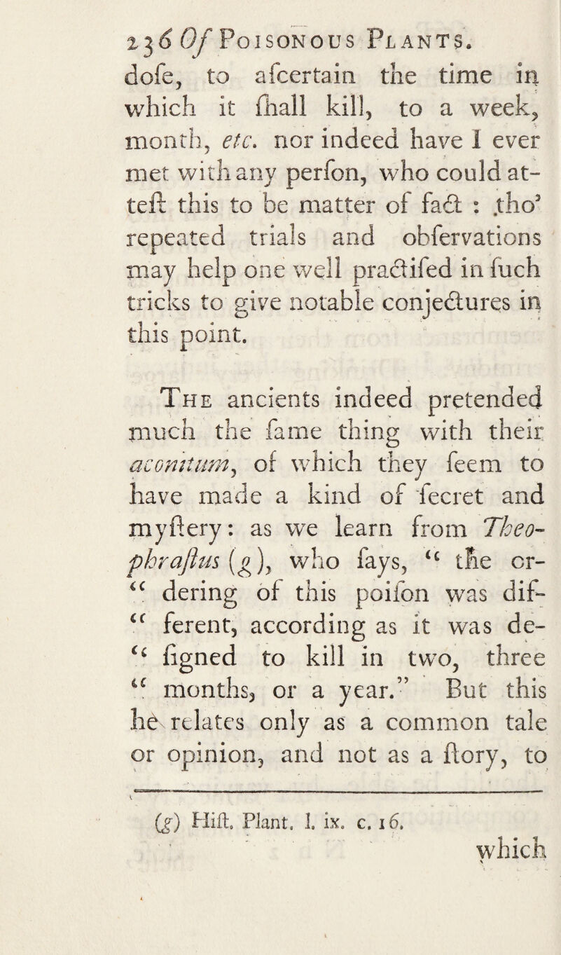 dofe, to afcertain the time in which it (hall kill, to a week, month, etc, nor indeed have 1 ever met with any perfon, who could at- teft this to be matter of fail : .tho’ repeated trials and obfervations may help one well pradifed in fuch tricks to give notable conjedures in this point. Th E ancients indeed pretended much the fame thing with their acomtiim,, of which they feem to have made a kind of fecret and mydery: as we learn from Theo- phrafius [g], who fays, “ the cr- “ dering of this poifon was dif- ferent, according as it was de- “ ligned to kill in two, three “ months, or a year.” But this h^ relates only as a common tale or opinion, and not as a flory, to v'' * '  ~ ~ Tr— - (f) Hift. Plant. 1. ix. c. i6. which \