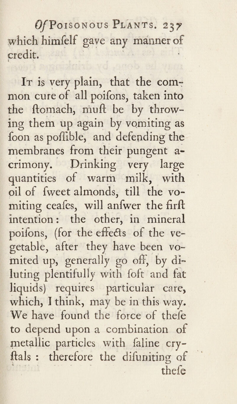 which himfelf gave any manner of credit. £ I It is very plain, that the com-r nion cure of all poifons, taken into the ftomach, mu ft be by throw¬ ing them up again by vomiting as foon as poffible, and defending the membranes from their pungent a- crimony. Drinking very large quantities of warm milk, with oil of fvveet almonds, till the vo¬ miting ceafcs, will anfwer the firft intention: the other, in mineral poifons, (for the e£Fe£l;s of the ve¬ getable, after they have been vo¬ mited up, generally go oft, by di¬ luting plentifully with foft and fat liquids) requires particular care, which, I think, may be in this way. We have found the force of thefe to depend upon a combination of metallic particles with faline cry- ftals : therefore the difuniting of thefe