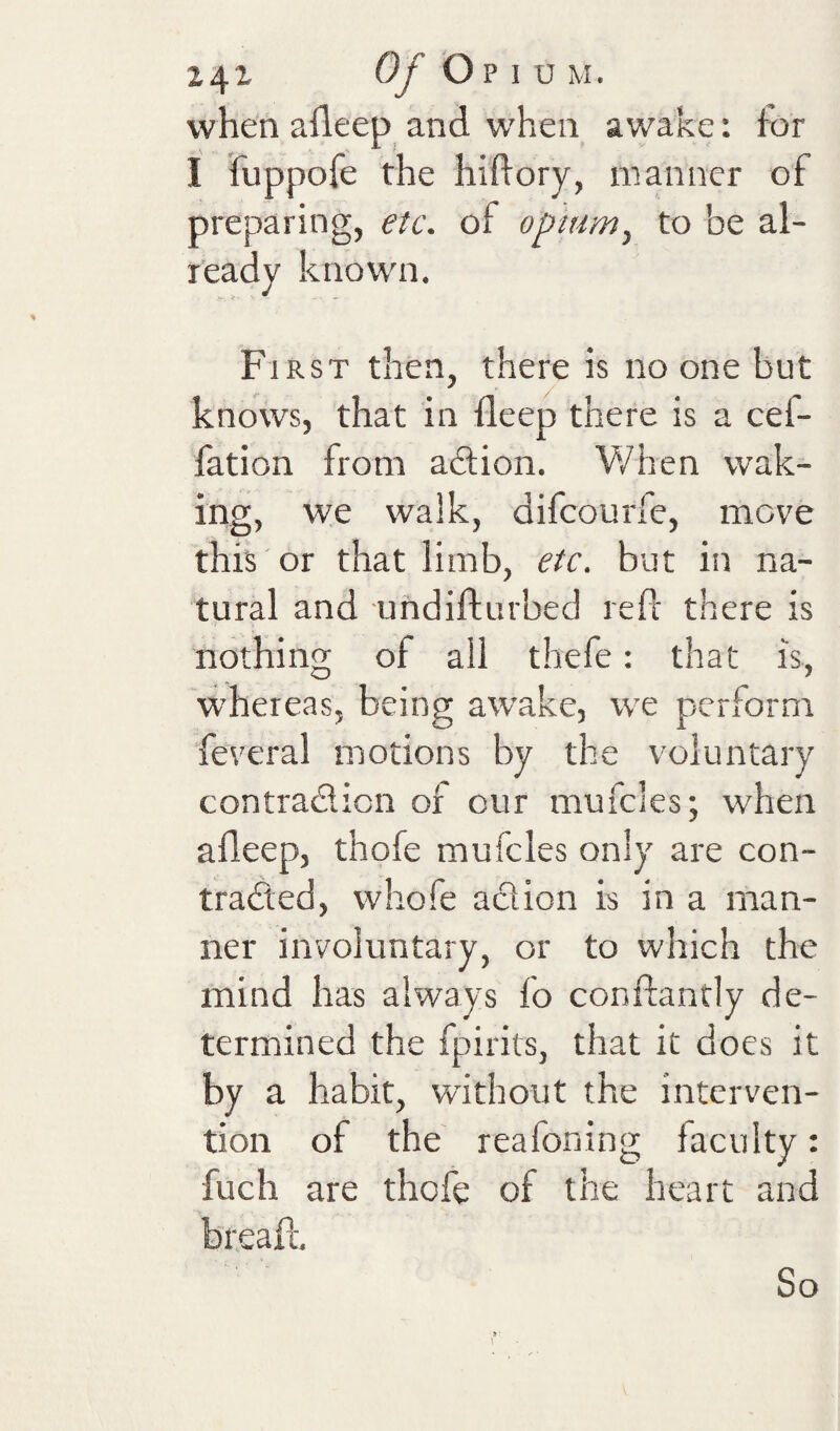 when afleep and when awake: for I fuppofe the hiftory, manner of preparing, etc. of opnim^ to be al- leady knowni. First then, there is no one but knows, that in ileep there is a cef- fation from adion. V/hen wak¬ ing, we walk, difcourfe, move this or that limb, etc. but in na¬ tural and undifturbed refl there is nothing of all thefe: that is, whereas, being awake, we perform feveral motions by the voluntary contradion of cur mufcles; when alleep, thofe mufcles only are con- traded, whofe adion is in a man¬ ner involuntary, or to which the mind has always fo conftantly de¬ termined the fpirits, that it does it by a habit, without the interven¬ tion of the reafoning faculty: fuch are thofe of the heart and breaft. So