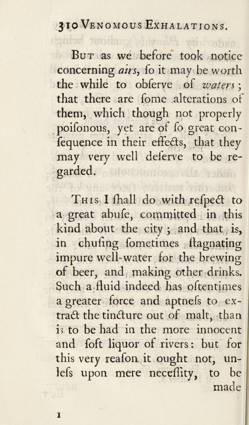 But as we before took notice concerning airs', fo it may be worth the while to obferve of waters; that there are fome alterations of them, which though not properly poifonous, yet are pf fo great con- fequence in their effeds, that they may very well delerve to be re- • Tuis lfhall do .with refpedt to a great abufe, comrnitted in this kind about the city ; .and that is, in chuiing fometimes ftagnating impure well-water for the brewing of beer, and making other drinks. Such a.fluid indeed has oftentimes a greater force and aptnefs to ex¬ trait the tinilure out of malt, than is to be had in the more innocent and foft liquor of rivers: but for this very reafon it ought not, un- lefs upon mere neceffity, to be made