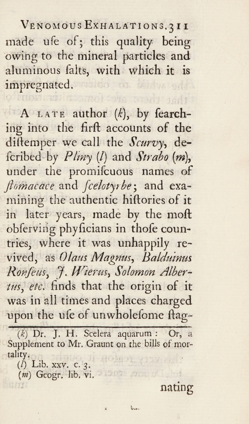 made ufe of; this quality- being owing to the mineral particles and aluminous falts, with which it is impregnated. A LATE author {k)^ by fearch- ing into the firft accounts of the dirtemper we call the Scurvy-, de- fcribed by Plmy (/) and Strabo (m), under the promifcuous names of fiomacace and fcelotyrbe', and exa¬ mining the authentic hiftories of it in later years, made by the moft obferviiig phylicians in thofe coun¬ tries, where it was unhappily re¬ vived, as Olaus Magnus, Baldmnus Ron feus, J, Uderus, Solomon Alber- tus, etc. finds that the origin of it was in all times and places charged upon the ufe of unwholefome flag- {k) Dr. J. H. Scelera aquarum : Or, a Supplement to Mr. Graunt on the bills of mot” tality. (/) Lib. XXV. c. 3. {m) Geogr, lib. vi. nating