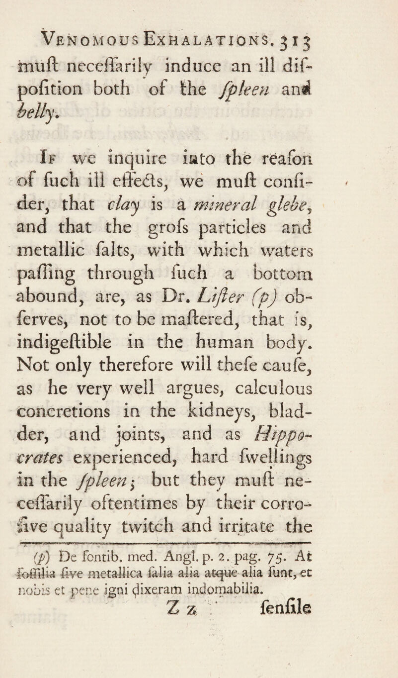 muft necefTarily induce an ill dif- pofition both of fhe fpleen and belly. If we inquire into the reafoii of fueh ill effeds, we muft confi- der, that claj is a mineral glebe, and that the grofs particles and metallic falts, with which waters palling through fuch a bottom abound, are, as Dr. L'ljier (p) ob- ferves, not to be maftered, that is, indigeftible in the human body. Not only therefore will thefe caule, as he very well argues, calculous conci'etions in the kidneys, blad¬ der, and joints, and as Hippo¬ crates experienced, hard fwellings in the Jpleen-, but they muft ne- ceflarily oftentimes by their corro¬ sive quality twitch and irritate the [p) De fcntib. med. Angl. p. 2. pag. 75. At liv€ metallica falia alia at<|U€ alia funt, €t nobis et pene igni (jlixeram indomabiiia. Z jfenjSli