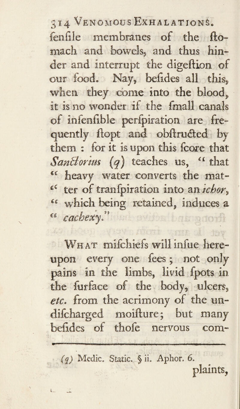 fendie membranes of the fto- mach and bowels, and thus hin¬ der and interrupt the digeftion of our food. Nay, befldes all this, when they come into the blood, it is no ivonder if the fmall canals of infenfible perfpiradon are fre¬ quently flopt and obftrufied by them : for it is upon this fcore that SanBorim (q) teaches us, that heavy water converts the mat- ter of tranfpiration into an Ichor^ which being retained, induces a ** cachexjT What mifchiefs willinfue here¬ upon every one fees; not only pains in the limbs, livid fpots in the furface of the body, ulcers, etc. from the acrimony of the un- difcharged moifture; but many befldes of thofe nervous com- (q) Medic. Static. § ii. Aphor. 6. plaints,