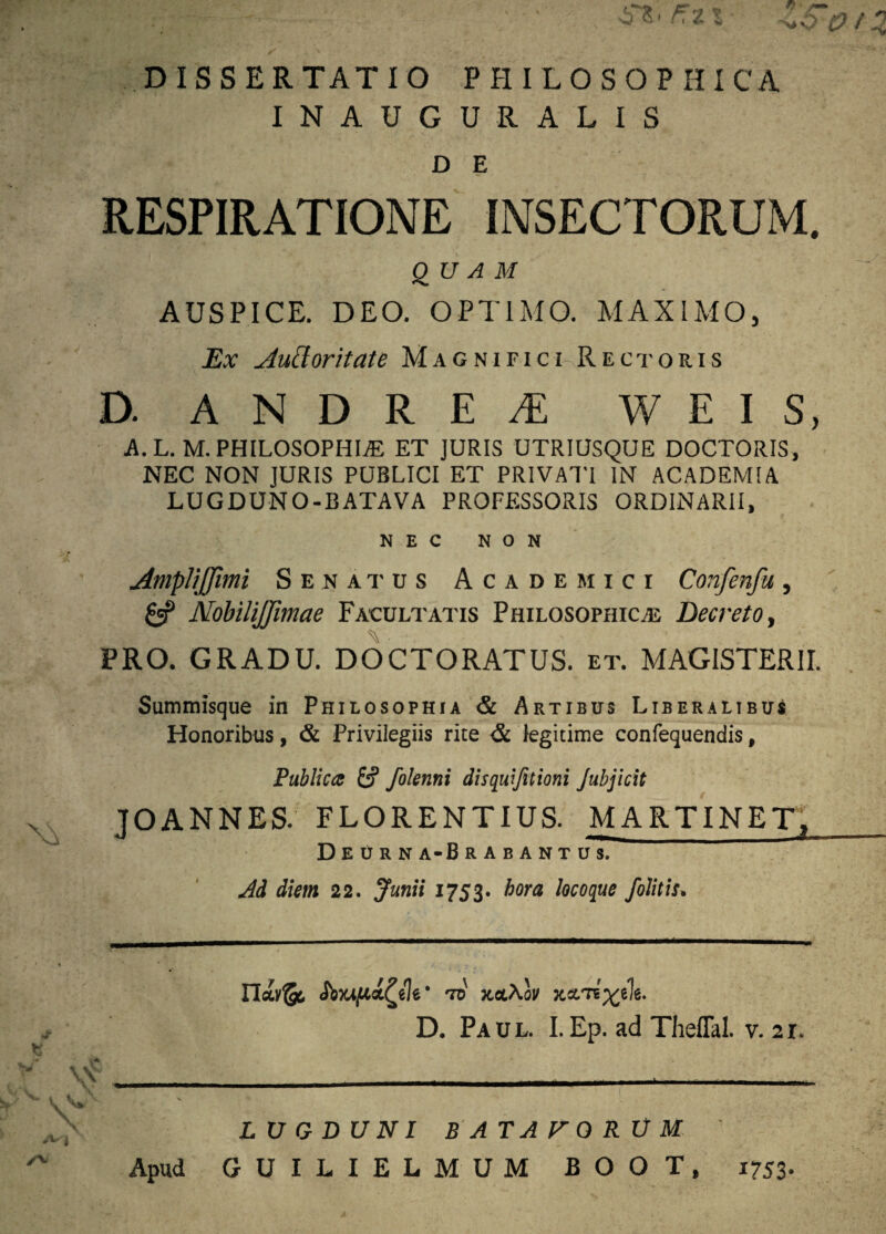 INAUGURA LIS D E RESPIRATIONE INSECTORUM. QUAM AUSPICE. DEO. OPTIMO. MAXIMO, Ex Auctoritate M a g n i r i c i-R e c t o ii i s D. A N D R E ^ W E I S, A. L. M. PHILOSOPHIAE ET JURIS UTRIUSQUE DOCTORIS, NEC NON JURIS PUBLICI ET PRIVATI IN ACADEMIA LUGDUNO-BATAVA PROFESSORIS ORDINARII, NEC NON AmpliJJimi Senatus Academici Confenfa, 0? NobiliJJimae Facultatis Philosophicas Decreto, PRO. GRADU. DOCTORATUS. et. MAGISTERII. Summisque in Philosophia & Artibus Liberalibus Honoribus, & Privilegiis rite & legitime confequendis, Publica £? folenni disquifitioni Jubjicit JOANNES. FLORENTIUS. MARTINET, Deurna-Brabantus. Ad diem 22. Junii 1753. hora locoque J,blitis. td xbl\ov D. Paul. I.Ep. ad Theflal. v. 21. LUGDUNI BATATGRUM Apud GUILIELMUM BOOT, 1753.