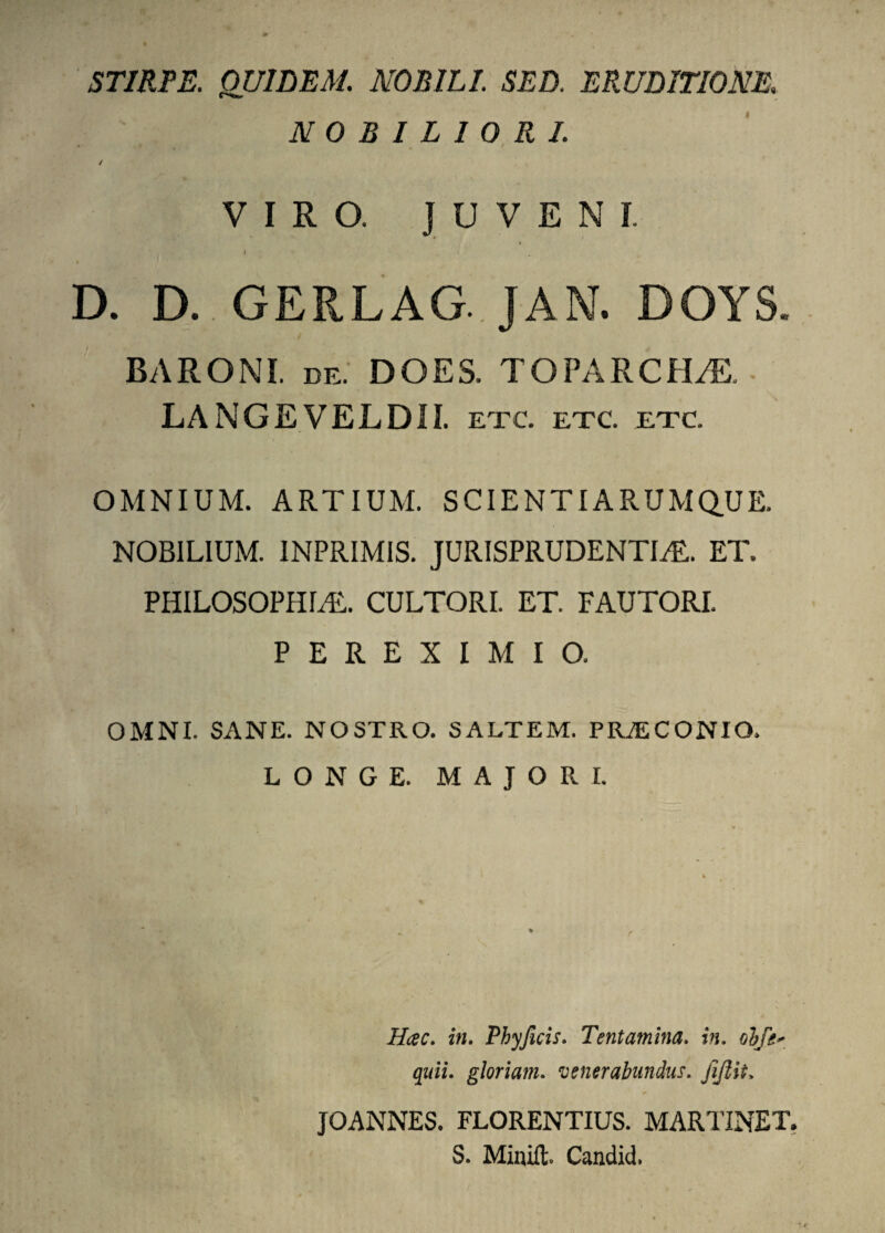 STIRPE. OUILEM. NOBILI. SED. ERUDITIONE. NOBILIORI. / VIRO. JUVENI. I D. D. GERLAG. JAN. DOYS. BARONI, de.' DOES. TOPARCHAE. LA NGE VEL DII. etc. etc. etc. OMNIUM. ARTIUM. SCIENTIARUM QUE. NOBILIUM. INPRIMIS. JURISPRUDENTIA. ET. PHILOSOPHIA. CULTORI. ET. FAUTORI. / P E R E X I M I 0. OMNI. SANE. NOSTRO. SALTEM. PRAECONIO. LONGE. MAJORI. Hcec. in. Phyficis. Tentamina. in. obfe* quii, gloriam. venerabundus, jijlit, JOANNES. FLORENTIUS. MARTINET. S. Minift, Candid.