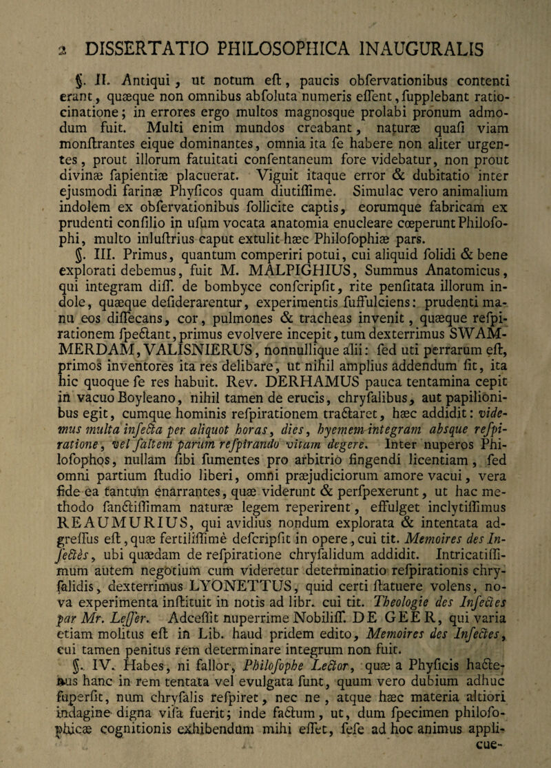 §. IL Antiqui , ut notum eft, paucis obfervationibus contenti erant, quaeque non omnibus abfoluta numeris effent,fupplebant ratio¬ cinatione ; in errores ergo multos magnosque prolabi pronum admo¬ dum fuit. Multi enim mundos creabant, naturae quafi viam monftrantes eique dominantes, omnia ita fe habere non aliter urgen¬ tes, prout illorum fatuitati confentaneum fore videbatur, non prout divinae fapientiae placuerat. Viguit itaque error & dubitatio inter ejusmodi farinae Phylleos quam diutiffime. Simulae vero animalium indolem ex obfervationibus follicite captis, eorumque fabricam ex prudenti confilio in ufum vocata anatomia enucleare coeperunt Philo-fo- phi, multo inluftrius caput extulit haec Philofophiae pars. §. III. Primus, quantum comperiri potui, cui aliquid folidi & bene explorati debemus, fuit M. MALPIGHIUS, Summus Anatomicus, qui integram diff. de bombyce confcripfit, rite penfitata illorum in¬ dole, quaeque defiderarentur, experimentis fuffulciens: prudenti ma¬ nu eos diffecans, cor, pulmones & tracheas invenit, quaeque refpi- rationem fpedlant, primus evolvere incepit, tum dexterrimus SWAM- MERDAM, VALISNIERUS, nonnullique alii: fed uti perrarum eft, primos inventores ita res delibare, ut nihil amplius addendum lit, ita hic quoque fe res habuit. Rev. DERHAMUS pauca tentamina cepit in vacuoBoyleano, nihil tamen de erucis, chryfalibus, aut papilioni¬ bus egit, cumque hominis refpirationem tra&aret, haec addidit: vide¬ mus multa infeSta per aliquot horas, dies, hyemewrintegram absque refpi- ratione, vel faltem parum refpirandu vitam degere. Inter nuperos Phi- lofophos, nullam fibi fumentes pro arbitrio fingendi licentiam, fed omni partium ftudio liberi, omni praejudiciorum amore vacui, vera fide ea tantum enarrantes, quae viderunt & perfpexerunt, ut hac me¬ thodo fandliffimam naturae legem reperirent, effulget inclytiflimus REAUMURIUS, qui avidius nondum explorata & intentata ad- greffus eft, quae fertiliflime defcripfit in opere., cui tit. Memoires des In- feBes, ubi quaedam de refpiratione chryfalidum addidit. Intricatiffi- mum autem negotium cum videretur determinatio refpirationis chry- falidis, dexterrimus LYONETTUS, quid certi ftatuere volens, no¬ va experimenta inftituit in notis ad libr. cui tit. Theologie des Infectes par Mr. Lejfer, Adceflit nuperrime NobilifT. DE GEE R, qui varia etiam molitus eft in Lib. haud pridem edito, Memoires des Infedes, cui tamen penitus rem determinare integrum non fuit. IV., Habes, ni fallor, Philofophe Lector, quae a Phyficis ha6ie- ms hanc in rem tentata vel evulgata funt, quum vero dubium adhuc fuperfit, ntim chryfalis refpiret, nec ne, atque haec materia altiori indagine digna vifa fuerit; inde fadlum, ut, dum fpecimen philofo- ^tuc3e cognitionis exhibendam mihi effet, fefe ad hoc animus appli-