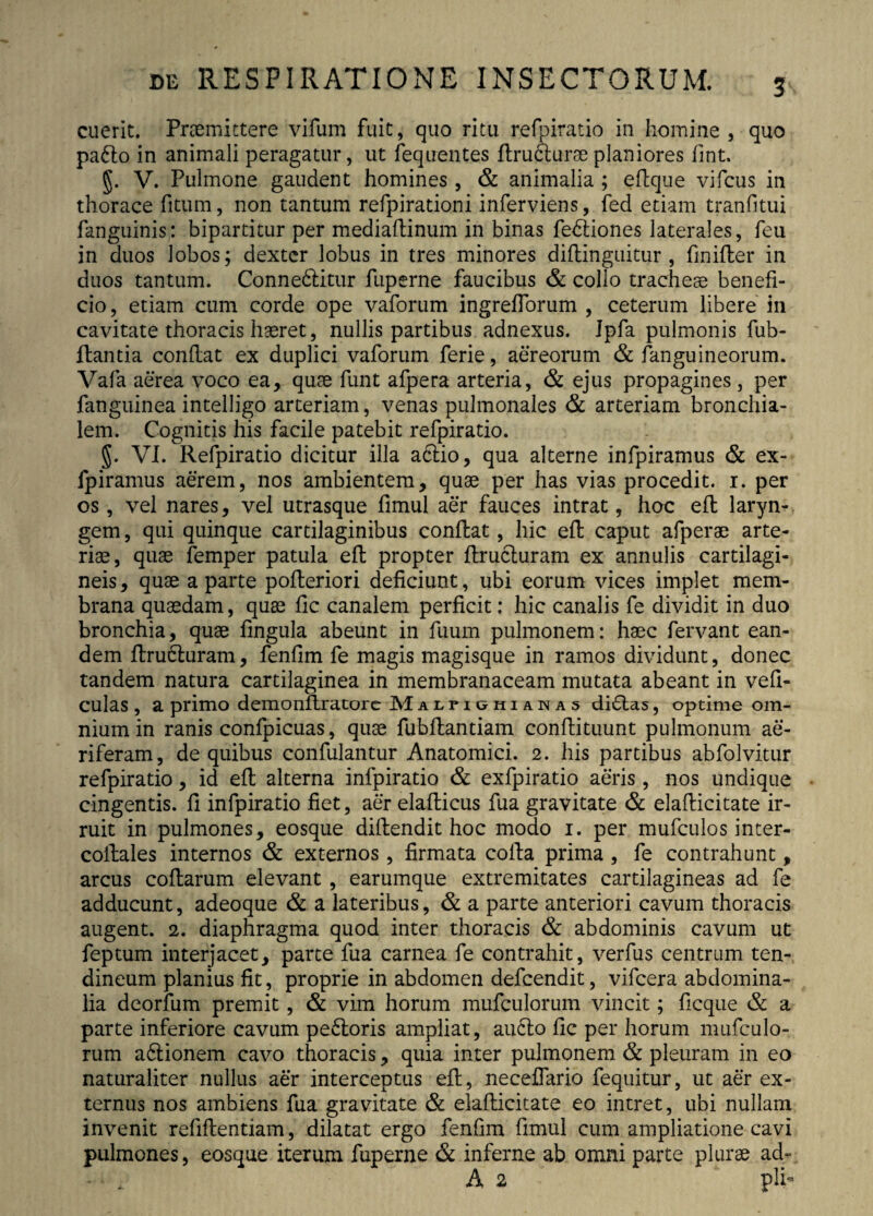 3\ cuerit. Praemittere vifum fuit, quo ritu refpiratio in homine , quo padlo in animali peragatur, ut fequentes ftrudlurae planiores fint. §. V. Pulmone gaudent homines, & animalia ; eftque vifcus in thorace fitum, non tantum refpirationi inferviens, fed etiam tranfitui fanguinis; bipartitur per mediaftinum in binas fedliones laterales, feu in duos lobos; dexter lobus in tres minores diftinguitur , fmifter in duos tantum. Connedlitur fuperne faucibus & collo tracheae benefi¬ cio, etiam cum corde ope vaforum ingreflbrum , ceterum libere in cavitate thoracis haeret, nullis partibus adnexus. Jpfa pulmonis fub- ftantia conflat ex duplici vaforum ferie, aereorum & fanguineorum. Vafa aerea voco ea, quae funt afpera arteria, & ejus propagines , per fanguinea intelligo arteriam, venas pulmonales & arteriam bronchia¬ lem. Cognitis his facile patebit refpiratio. §. VI. Refpiratio dicitur illa adlio, qua alterne infpiramus & ex- fpiramus aerem, nos ambientem, quae per has vias procedit. 1. per os, vel nares, vel utrasque fimul aer fauces intrat, hoc eft laryn¬ gem , qui quinque cartilaginibus conflat, hic eft caput afperae arte¬ riae, quae femper patula eft propter ftrucluram ex annulis cartilagi¬ neis, quae a parte pofleriori deficiunt, ubi eorum vices implet mem¬ brana quaedam, quae fic canalem perficit: hic canalis fe dividit in duo bronchia, quae fingula abeunt in fuum pulmonem: haec fervant ean¬ dem ftrudluram, fenfim fe magis magisque in ramos dividunt, donec tandem natura cartilaginea in membranaceam mutata abeant in vefi- culas , a primo demonftratore Malfighianas didlas, optime om¬ nium in ranis confpicuas, quae fubflantiam conftituunt pulmonum ae¬ riferam, de quibus confulantur Anatomici. 2. his partibus abfolvitur refpiratio, id eft alterna infpiratio & exfpiratio aeris, nos undique cingentis, fi infpiratio fiet, aer elaflicus fua gravitate & elafticitate ir¬ ruit in pulmones, eosque diflendit hoc modo 1. per mufculos inter- coitales internos & externos, firmata colla prima , fe contrahunt, arcus coflarum elevant , earumque extremitates cartilagineas ad fe adducunt, adeoque & a lateribus, & a parte anteriori cavum thoracis augent. 2. diaphragma quod inter thoracis & abdominis cavum ut feptum interjacet, parte fua carnea fe contrahit, verfus centrum ten¬ dineum planius fit, proprie in abdomen defcendit, vifcera abdomina¬ lia deorfum premit, & vim horum mufculorum vincit; ficque & a parte inferiore cavum pedloris ampliat, audio fic per horum mufculo¬ rum adlionem cavo thoracis, quia inter pulmonem & pleuram in eo naturaliter nullus aer interceptus eft, neceflario fequitur, ut aer ex¬ ternus nos ambiens fua gravitate & elafticitate eo intret, ubi nullam invenit refiftentiam, dilatat ergo fenfim fimul cum ampliatione cavi pulmones, eosque iterum fuperne & inferne ab omni parte plurse ad~